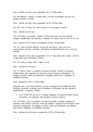 Pena – reclusão até cinco anos e pagamento de 5 a 15 dias-multa.
Art. 308. Rubricar e fornecer a cédula oficial em outra oportunidade que não a de
entrega da mesma ao eleitor:
Pena – reclusão até cinco anos e pagamento de 60 a 90 dias-multa.
Art. 309. Votar ou tentar votar mais de uma vez, ou em lugar de outrem:
Pena – reclusão até três anos.
Art. 310. Praticar, ou permitir o membro da Mesa Receptora que seja praticada,
qualquer irregularidade que determine a anulação de votação, salvo no caso do art. 311:
Pena – detenção até seis meses ou pagamento de 90 a 120 dias-multa.
Art. 311. Votar em Seção Eleitoral em que não está inscrito, salvo nos casos
expressamente previstos, e permitir, o Presidente da Mesa Receptora, que o voto seja
admitido:
Pena – detenção até um mês ou pagamento de 5 a 15 dias-multa para o eleitor e de 20 a
30 dias-multa para o Presidente da Mesa.
Art. 312. Violar ou tentar violar o sigilo do voto:
Pena – detenção até dois anos.
Art. 313. Deixar o Juiz e os membros da Junta de expedir o boletim de apuração
imediatamente após a apuração de cada urna e antes de passar à subseqüente, sob
qualquer pretexto e ainda que dispensada a expedição pelos Fiscais, Delegados ou
candidatos presentes:
Pena – pagamento de 90 a 120 dias-multa.
Parágrafo único. Nas Seções Eleitorais em que a contagem for procedida pela Mesa
Receptora incorrerão na mesma pena o Presidente e os Mesários que não expedirem
imediatamente o respectivo boletim.
 Lei nº 9.504/1997, art. 68, § 1º: entrega obrigatória de cópia do boletim de urna
aos partidos e às coligações pelo presidente da mesa receptora.
Art. 314. Deixar o Juiz e os membros da Junta de recolher as cédulas apuradas na
respectiva urna, fechá-la e lacrá-la, assim que terminar a apuração de cada Seção e antes
de passar à subseqüente, sob qualquer pretexto e ainda que dispensada a providência
pelos Fiscais, Delegados ou candidatos presentes:
Pena – detenção até dois meses ou pagamento de 90 a 120 dias-multa.
 