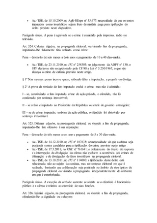  Ac.-TSE, de 15.10.2009, no AgR-REspe nº 35.977: necessidade de que os textos
imputados como inverídicos sejam fruto de matéria paga para tipificação do
delito previsto neste dispositivo.
Parágrafo único. A pena é agravada se o crime é cometido pela imprensa, rádio ou
televisão.
Art. 324. Caluniar alguém, na propaganda eleitoral, ou visando fins de propaganda,
imputando-lhe falsamente fato definido como crime:
Pena – detenção de seis meses a dois anos e pagamento de 10 a 40 dias-multa.
 Ac.-TSE, de 23.11.2010, no HC nº 258303: no julgamento da ADPF nº 130, o
STF declarou não recepcionado pela CF/88 a Lei nº 5.250/1967, o que não
alcança o crime de calúnia previsto neste artigo.
§ 1º Nas mesmas penas incorre quem, sabendo falsa a imputação, a propala ou divulga.
§ 2º A prova da verdade do fato imputado exclui o crime, mas não é admitida:
I – se, constituindo o fato imputado crime de ação privada, o ofendido, não foi
condenado por sentença irrecorrível;
II – se o fato é imputado ao Presidente da República ou chefe de governo estrangeiro;
III – se do crime imputado, embora de ação pública, o ofendido foi absolvido por
sentença irrecorrível.
Art. 325. Difamar alguém, na propaganda eleitoral, ou visando a fins de propaganda,
imputando-lhe fato ofensivo à sua reputação:
Pena – detenção de três meses a um ano e pagamento de 5 a 30 dias-multa.
 Ac.-TSE, de 14.12.2010, no HC nº 187635: desnecessidade de que a ofensa seja
praticada contra candidato para a tipificação do crime previsto neste artigo.
 Ac.-TSE, de 17.5.2011, no RHC nº 761681: o deferimento do direito de resposta
e a interrupção da divulgação da ofensa não excluem a ocorrência dos crimes de
difamação e de divulgação de fatos inverídicos na propaganda eleitoral.
 Ac.-TSE, de 13.10.2011, no HC nº 114080: a tipificação deste delito está
relacionada não ao sujeito da conduta, mas ao contexto eleitoral em que é
realizada, bastando que a difamação seja praticada no âmbito de atos típicos de
propaganda eleitoral ou visando à propaganda, independentemente do ambiente
em que é exteriorizada.
Parágrafo único. A exceção da verdade somente se admite se o ofendido é funcionário
público e a ofensa é relativa ao exercício de suas funções.
Art. 326. Injuriar alguém, na propaganda eleitoral, ou visando a fins de propaganda,
ofendendo-lhe a dignidade ou o decoro:
 