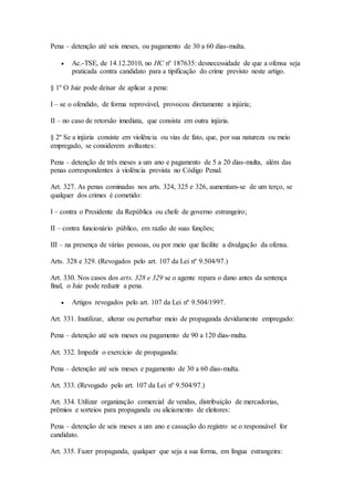 Pena – detenção até seis meses, ou pagamento de 30 a 60 dias-multa.
 Ac.-TSE, de 14.12.2010, no HC nº 187635: desnecessidade de que a ofensa seja
praticada contra candidato para a tipificação do crime previsto neste artigo.
§ 1º O Juiz pode deixar de aplicar a pena:
I – se o ofendido, de forma reprovável, provocou diretamente a injúria;
II – no caso de retorsão imediata, que consista em outra injúria.
§ 2º Se a injúria consiste em violência ou vias de fato, que, por sua natureza ou meio
empregado, se considerem aviltantes:
Pena – detenção de três meses a um ano e pagamento de 5 a 20 dias-multa, além das
penas correspondentes à violência prevista no Código Penal.
Art. 327. As penas cominadas nos arts. 324, 325 e 326, aumentam-se de um terço, se
qualquer dos crimes é cometido:
I – contra o Presidente da República ou chefe de governo estrangeiro;
II – contra funcionário público, em razão de suas funções;
III – na presença de várias pessoas, ou por meio que facilite a divulgação da ofensa.
Arts. 328 e 329. (Revogados pelo art. 107 da Lei nº 9.504/97.)
Art. 330. Nos casos dos arts. 328 e 329 se o agente repara o dano antes da sentença
final, o Juiz pode reduzir a pena.
 Artigos revogados pelo art. 107 da Lei nº 9.504/1997.
Art. 331. Inutilizar, alterar ou perturbar meio de propaganda devidamente empregado:
Pena – detenção até seis meses ou pagamento de 90 a 120 dias-multa.
Art. 332. Impedir o exercício de propaganda:
Pena – detenção até seis meses e pagamento de 30 a 60 dias-multa.
Art. 333. (Revogado pelo art. 107 da Lei nº 9.504/97.)
Art. 334. Utilizar organização comercial de vendas, distribuição de mercadorias,
prêmios e sorteios para propaganda ou aliciamento de eleitores:
Pena – detenção de seis meses a um ano e cassação do registro se o responsável for
candidato.
Art. 335. Fazer propaganda, qualquer que seja a sua forma, em língua estrangeira:
 