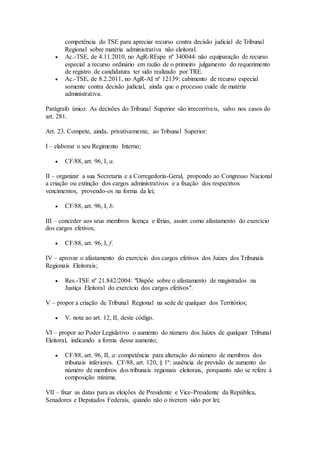 competência do TSE para apreciar recurso contra decisão judicial de Tribunal
Regional sobre matéria administrativa não eleitoral.
 Ac.-TSE, de 4.11.2010, no AgR-REspe nº 340044: não equiparação de recurso
especial a recurso ordinário em razão de o primeiro julgamento do requerimento
de registro de candidatura ter sido realizado por TRE.
 Ac.-TSE, de 8.2.2011, no AgR-AI nº 12139: cabimento de recurso especial
somente contra decisão judicial, ainda que o processo cuide de matéria
administrativa.
Parágrafo único. As decisões do Tribunal Superior são irrecorríveis, salvo nos casos do
art. 281.
Art. 23. Compete, ainda, privativamente, ao Tribunal Superior:
I – elaborar o seu Regimento Interno;
 CF/88, art. 96, I, a.
II – organizar a sua Secretaria e a Corregedoria-Geral, propondo ao Congresso Nacional
a criação ou extinção dos cargos administrativos e a fixação dos respectivos
vencimentos, provendo-os na forma da lei;
 CF/88, art. 96, I, b.
III – conceder aos seus membros licença e férias, assim como afastamento do exercício
dos cargos efetivos;
 CF/88, art. 96, I, f.
IV – aprovar o afastamento do exercício dos cargos efetivos dos Juízes dos Tribunais
Regionais Eleitorais;
 Res.-TSE nº 21.842/2004: "Dispõe sobre o afastamento de magistrados na
Justiça Eleitoral do exercício dos cargos efetivos".
V – propor a criação de Tribunal Regional na sede de qualquer dos Territórios;
 V. nota ao art. 12, II, deste código.
VI – propor ao Poder Legislativo o aumento do número dos Juízes de qualquer Tribunal
Eleitoral, indicando a forma desse aumento;
 CF/88, art. 96, II, a: competência para alteração do número de membros dos
tribunais inferiores. CF/88, art. 120, § 1º: ausência de previsão de aumento do
número de membros dos tribunais regionais eleitorais, porquanto não se refere à
composição mínima.
VII – fixar as datas para as eleições de Presidente e Vice-Presidente da República,
Senadores e Deputados Federais, quando não o tiverem sido por lei;
 