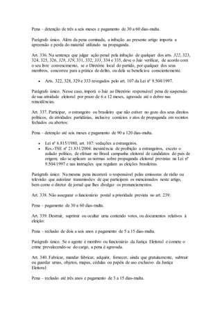 Pena – detenção de três a seis meses e pagamento de 30 a 60 dias-multa.
Parágrafo único. Além da pena cominada, a infração ao presente artigo importa a
apreensão e perda do material utilizado na propaganda.
Art. 336. Na sentença que julgar ação penal pela infração de qualquer dos arts. 322, 323,
324, 325, 326, 328, 329, 331, 332, 333, 334 e 335, deve o Juiz verificar, de acordo com
o seu livre convencimento, se o Diretório local do partido, por qualquer dos seus
membros, concorreu para a prática de delito, ou dela se beneficiou conscientemente.
 Arts. 322, 328, 329 e 333 revogados pelo art. 107 da Lei nº 9.504/1997.
Parágrafo único. Nesse caso, imporá o Juiz ao Diretório responsável pena de suspensão
de sua atividade eleitoral por prazo de 6 a 12 meses, agravada até o dobro nas
reincidências.
Art. 337. Participar, o estrangeiro ou brasileiro que não estiver no gozo dos seus direitos
políticos, de atividades partidárias, inclusive comícios e atos de propaganda em recintos
fechados ou abertos:
Pena – detenção até seis meses e pagamento de 90 a 120 dias-multa.
 Lei nº 6.815/1980, art. 107: vedações a estrangeiros.
 Res.-TSE nº 21.831/2004: inexistência de proibição a estrangeiros, exceto o
asilado político, de efetuar no Brasil campanha eleitoral de candidatos do país de
origem; não se aplicam as normas sobre propaganda eleitoral previstas na Lei nº
9.504/1997 e nas instruções que regulam as eleições brasileiras.
Parágrafo único. Na mesma pena incorrerá o responsável pelas emissoras de rádio ou
televisão que autorizar transmissões de que participem os mencionados neste artigo,
bem como o diretor de jornal que lhes divulgar os pronunciamentos.
Art. 338. Não assegurar o funcionário postal a prioridade prevista no art. 239:
Pena – pagamento de 30 a 60 dias-multa.
Art. 339. Destruir, suprimir ou ocultar urna contendo votos, ou documentos relativos à
eleição:
Pena – reclusão de dois a seis anos e pagamento de 5 a 15 dias-multa.
Parágrafo único. Se o agente é membro ou funcionário da Justiça Eleitoral e comete o
crime prevalecendo-se do cargo, a pena é agravada.
Art. 340. Fabricar, mandar fabricar, adquirir, fornecer, ainda que gratuitamente, subtrair
ou guardar urnas, objetos, mapas, cédulas ou papéis de uso exclusivo da Justiça
Eleitoral:
Pena – reclusão até três anos e pagamento de 3 a 15 dias-multa.
 