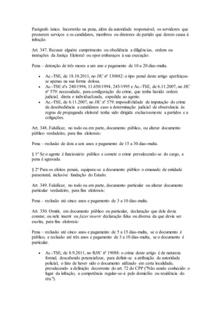 Parágrafo único. Incorrerão na pena, além da autoridade responsável, os servidores que
prestarem serviços e os candidatos, membros ou diretores de partido que derem causa à
infração.
Art. 347. Recusar alguém cumprimento ou obediência a diligências, ordens ou
instruções da Justiça Eleitoral ou opor embaraços à sua execução:
Pena – detenção de três meses a um ano e pagamento de 10 a 20 dias-multa.
 Ac.-TSE, de 18.10.2011, no HC nº 130882: o tipo penal deste artigo aperfeiçoa-
se apenas na sua forma dolosa.
 Ac.-TSE nºs 240/1994, 11.650/1994, 245/1995 e Ac.-TSE, de 6.11.2007, no HC
nº 579: necessidade, para configuração do crime, que tenha havido ordem
judicial, direta e individualizada, expedida ao agente.
 Ac.-TSE, de 6.11.2007, no HC nº 579: impossibilidade de imputação do crime
de desobediência a candidatos caso a determinação judicial de observância às
regras de propaganda eleitoral tenha sido dirigida exclusivamente a partidos e a
coligações.
Art. 348. Falsificar, no todo ou em parte, documento público, ou alterar documento
público verdadeiro, para fins eleitorais:
Pena – reclusão de dois a seis anos e pagamento de 15 a 30 dias-multa.
§ 1º Se o agente é funcionário público e comete o crime prevalecendo-se do cargo, a
pena é agravada.
§ 2º Para os efeitos penais, equipara-se a documento público o emanado de entidade
paraestatal, inclusive fundação do Estado.
Art. 349. Falsificar, no todo ou em parte, documento particular ou alterar documento
particular verdadeiro, para fins eleitorais:
Pena – reclusão até cinco anos e pagamento de 3 a 10 dias-multa.
Art. 350. Omitir, em documento público ou particular, declaração que dele devia
constar, ou nele inserir ou fazer inserir declaração falsa ou diversa da que devia ser
escrita, para fins eleitorais:
Pena – reclusão até cinco anos e pagamento de 5 a 15 dias-multa, se o documento é
público, e reclusão até três anos e pagamento de 3 a 10 dias-multa, se o documento é
particular.
 Ac.-TSE, de 8.9.2011, no RHC nº 19088: o crime deste artigo é de natureza
formal, descabendo potencializar, para definir-se a atribuição de autoridade
policial, o fato de haver sido o documento utilizado em certa localidade,
prevalecendo a definição decorrente do art. 72 do CPP ("Não sendo conhecido o
lugar da infração, a competência regular-se-á pelo domicílio ou residência do
réu.").
 