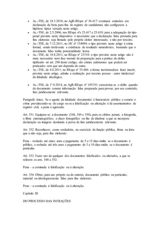  Ac.-TSE, de 18.3.2010, no AgR-REspe nº 36.417: eventuais omissões em
declaração de bens para fins de registro de candidatura não configuram a
hipótese típica versada neste artigo.
 Ac.-TSE, de 2.5.2006, nos REspe nºs 25.417 e 25.418: para a adequação do tipo
penal previsto neste dispositivo é necessário que a declaração falsa prestada para
fins eleitorais seja firmada pelo próprio eleitor interessado, e não por terceiro.
 Ac.-TSE, de 7.12.2011, no HC nº 154094: o tipo previsto neste artigo é crime
formal, sendo irrelevante a existência de resultado naturalístico, bastando que o
documento falso tenha potencialidade lesiva.
 Ac.-TSE, de 18.8.2011, no REspe nº 23310: o tipo previsto neste artigo não é
meio necessário nem fase normal de preparação para a prática do delito
tipificado no art. 290 deste código; são crimes autônomos que podem ser
praticados sem que um dependa do outro.
 Ac.-TSE, de 4.8.2011, no REspe nº 35.486: a forma incriminadora fazer inserir,
prevista neste artigo, admite a realização por terceira pessoa – autor intelectual
da falsidade ideológica.
 Ac.-TSE, de 1º.8.2014, no AgR-REspe nº 105191: caracteriza-se o delito quando
do documento constar informação falsa preparada para provar, por seu conteúdo,
fato juridicamente relevante.
Parágrafo único. Se o agente da falsidade documental é funcionário público e comete o
crime prevalecendo-se do cargo ou se a falsificação ou alteração é de assentamentos de
registro civil, a pena é agravada.
Art. 351. Equipara-se a documento (348, 349 e 350), para os efeitos penais, a fotografia,
o filme cinematográfico, o disco fonográfico ou fita de ditafone a que se incorpore
declaração ou imagem destinada à prova de fato juridicamente relevante.
Art. 352. Reconhecer, como verdadeira, no exercício da função pública, firma ou letra
que o não seja, para fins eleitorais:
Pena – reclusão até cinco anos e pagamento de 5 a 15 dias-multa se o documento é
público, e reclusão até três anos e pagamento de 3 a 10 dias-multa se o documento é
particular.
Art. 353. Fazer uso de qualquer dos documentos falsificados ou alterados, a que se
referem os arts. 348 a 352:
Pena – a cominada à falsificação ou à alteração.
Art. 354. Obter, para uso próprio ou de outrem, documento público ou particular,
material ou ideologicamente falso para fins eleitorais:
Pena – a cominada à falsificação ou à alteração.
Capítulo III
DO PROCESSO DAS INFRAÇÕES
 
