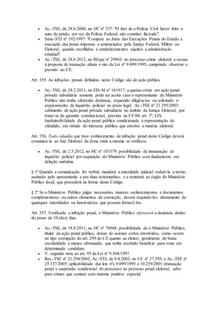  Ac.-TSE, de 28.6.2006, no HC nº 537: "O fato de a Polícia Civil haver feito o
auto de prisão, em vez da Polícia Federal, não constitui ilicitude".
 Súm.-STJ nº 192/1997: "Compete ao Juízo das Execuções Penais do Estado a
execução das penas impostas a sentenciados pela Justiça Federal, Militar ou
Eleitoral, quando recolhidos a estabelecimentos sujeitos a administração
estadual".
 Ac.-TSE, de 28.6.2012, no REspe nº 29803: no processo-crime eleitoral a recusa
à proposta de transação afasta o rito da Lei nº 9.099/1995, cumprindo observar o
previsto no CE.
Art. 355. As infrações penais definidas neste Código são de ação pública.
 Ac.-TSE, de 24.2.2011, no ED-AI nº 181917: a queixa-crime em ação penal
privada subsidiária somente pode ser aceita caso o representante do Ministério
Público não tenha oferecido denúncia, requerido diligências ou solicitado o
arquivamento de inquérito policial no prazo legal. Ac.-TSE nº 21.295/2003:
cabimento de ação penal privada subsidiária no âmbito da Justiça Eleitoral, por
tratar-se de garantia constitucional, prevista na CF/88, art. 5º, LIX.
Inadmissibilidade da ação penal pública condicionada a representação do
ofendido, em virtude do interesse público que envolve a matéria eleitoral.
Art. 356. Todo cidadão que tiver conhecimento de infração penal deste Código deverá
comunicá-la ao Juiz Eleitoral da Zona onde a mesma se verificou.
 Ac.-TSE, de 2.5.2012, no HC nº 103379: possibilidade de instauração de
inquérito policial por requisição do Ministério Público com fundamento em
delação anônima.
§ 1º Quando a comunicação for verbal, mandará a autoridade judicial reduzi-la a termo,
assinado pelo apresentante e por duas testemunhas, e a remeterá ao órgão do Ministério
Público local, que procederá na forma deste Código.
§ 2º Se o Ministério Público julgar necessários maiores esclarecimentos e documentos
complementares ou outros elementos de convicção, deverá requisitá-los diretamente de
quaisquer autoridades ou funcionários que possam fornecê-los.
Art. 357. Verificada a infração penal, o Ministério Público oferecerá a denúncia dentro
do prazo de 10 (dez) dias.
 Ac.-TSE, de 18.8.2011, no HC nº 78048: possibilidade de o Ministério Público,
titular da ação penal pública, deixar de acionar certos envolvidos, como ocorre
no tipo corrupção do art. 299 do CE quanto ao eleitor, geralmente de baixa
escolaridade e menos afortunado, que tenha recebido benefício para votar em
determinado candidato.
 V. segunda nota ao art. 95 da Lei nº 9.504/1997.
 Res.-TSE nº 21.294/2002, Ac.-STJ, de 9.4.2003, no CC nº 37.595, e Ac.-TSE nº
25.137/2005: aplicabilidade das leis nºs 9.099/1995 e 10.259/2001 (transação
penal e suspensão condicional do processo) no processo penal eleitoral, salvo
para crimes que contam com sistema punitivo especial.
 