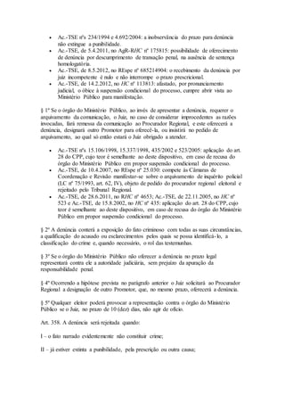  Ac.-TSE nºs 234/1994 e 4.692/2004: a inobservância do prazo para denúncia
não extingue a punibilidade.
 Ac.-TSE, de 5.4.2011, no AgR-RHC nº 175815: possibilidade de oferecimento
de denúncia por descumprimento de transação penal, na ausência de sentença
homologatória.
 Ac.-TSE, de 8.5.2012, no REspe nº 685214904: o recebimento da denúncia por
juiz incompetente é nulo e não interrompe o prazo prescricional.
 Ac.-TSE, de 14.2.2012, no HC nº 113813: afastado, por pronunciamento
judicial, o óbice à suspensão condicional do processo, cumpre abrir vista ao
Ministério Público para manifestação.
§ 1º Se o órgão do Ministério Público, ao invés de apresentar a denúncia, requerer o
arquivamento da comunicação, o Juiz, no caso de considerar improcedentes as razões
invocadas, fará remessa da comunicação ao Procurador Regional, e este oferecerá a
denúncia, designará outro Promotor para oferecê-la, ou insistirá no pedido de
arquivamento, ao qual só então estará o Juiz obrigado a atender.
 Ac.-TSE nºs 15.106/1998, 15.337/1998, 435/2002 e 523/2005: aplicação do art.
28 do CPP, cujo teor é semelhante ao deste dispositivo, em caso de recusa do
órgão do Ministério Público em propor suspensão condicional do processo.
 Ac.-TSE, de 10.4.2007, no REspe nº 25.030: compete às Câmaras de
Coordenação e Revisão manifestar-se sobre o arquivamento de inquérito policial
(LC nº 75/1993, art. 62, IV), objeto de pedido do procurador regional eleitoral e
rejeitado pelo Tribunal Regional.
 Ac.-TSE, de 28.6.2011, no RHC nº 4653; Ac.-TSE, de 22.11.2005, no HC nº
523 e Ac.-TSE, de 15.8.2002, no HC nº 435: aplicação do art. 28 do CPP, cujo
teor é semelhante ao deste dispositivo, em caso de recusa do órgão do Ministério
Público em propor suspensão condicional do processo.
§ 2º A denúncia conterá a exposição do fato criminoso com todas as suas circunstâncias,
a qualificação do acusado ou esclarecimentos pelos quais se possa identificá-lo, a
classificação do crime e, quando necessário, o rol das testemunhas.
§ 3º Se o órgão do Ministério Público não oferecer a denúncia no prazo legal
representará contra ele a autoridade judiciária, sem prejuízo da apuração da
responsabilidade penal.
§ 4º Ocorrendo a hipótese prevista no parágrafo anterior o Juiz solicitará ao Procurador
Regional a designação de outro Promotor, que, no mesmo prazo, oferecerá a denúncia.
§ 5º Qualquer eleitor poderá provocar a representação contra o órgão do Ministério
Público se o Juiz, no prazo de 10 (dez) dias, não agir de ofício.
Art. 358. A denúncia será rejeitada quando:
I – o fato narrado evidentemente não constituir crime;
II – já estiver extinta a punibilidade, pela prescrição ou outra causa;
 