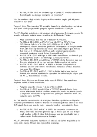  Ac.-TSE, de 26.6.2012, nos ED-ED-REspe nº 35486: "O acórdão confirmatório
da condenação não é marco interruptivo da prescrição."
III – for manifesta a ilegitimidade da parte ou faltar condição exigida pela lei para o
exercício da ação penal.
Parágrafo único. Nos casos do nº III, a rejeição da denúncia não obstará ao exercício da
ação penal, desde que promovida por parte legítima ou satisfeita a condição.
Art. 359. Recebida a denúncia, o juiz designará dia e hora para o depoimento pessoal do
acusado, ordenando a citação deste e a notificação do Ministério Público.
 Artigo com redação dada pelo art. 1º da Lei nº 10.732/2003.
 Ac.-TSE, de 12.12.2006, no HC nº 557; de 6.2.2007, no HC nº 511; de
28.3.2006, no AgR-Ag nº 6.198 e, de 25.3.2004, no HC nº 475: "[...]
Interrogatório. Os atos processuais praticados sob a vigência da redação anterior
do art. 359 do Código Eleitoral são válidos, não sendo atingidos pela redação
dada pela Lei nº 10.732, de 5.9.2003, a qual é aplicável apenas aos atos
processuais praticados a partir da data de sua publicação".
 Ac.-TSE, de 8.5.2012, no REspe nº 685214904: o recebimento da denúncia por
juiz incompetente é nulo e não interrompe o prazo prescricional.
 Ac.-TSE, de 22.5.2012, no AgR-REspe nº 385827: não há dispositivo legal que
determine a intimação de réu para participar do interrogatório de corréus.
 Ac.-TSE, de 17.5.2012, no RHC nº 46376: as decisões de improcedência
proferidas em sede civil-eleitoral não obstam a persecução criminal instaurada
para apurar fatos idênticos.
 Ac.-TSE, de 27.3.2012, no HC nº 119009: a decisão judicial que recebe a
denúncia tem natureza interlocutória e prescinde da fundamentação exigida pelo
art. 93, IX, da Constituição Federal.
Parágrafo único. O réu ou seu defensor terá o prazo de 10 (dez) dias para oferecer
alegações escritas e arrolar testemunhas.
 Parágrafo acrescido pelo art. 1º da Lei nº 10.732/2003.
 Ac.-TSE, de 6.3.2012, no AgR-REspe nº 3973097: impossibilidade de se
atribuir à Defensoria Pública a defesa e a orientação jurídica de pessoas que não
se enquadrem no conceito de hipossuficiente (aplicação subsidiária do art. 263,
parágrafo único, do CPP).
Art. 360. Ouvidas as testemunhas de acusação e da defesa e praticadas as diligências
requeridas pelo Ministério Público e deferidas ou ordenadas pelo Juiz, abrir-se-á o prazo
de 5 (cinco) dias a cada uma das partes – acusação e defesa – para alegações finais.
 Ac.-TSE, de 31.5.2012, no RHC nº 66851: não caracteriza cerceamento de
defesa, nem ofensa ao devido processo legal, a decisão que, em sede de ação
penal, indefere pedido de oitiva de testemunhas que não contribuirão para o
esclarecimento dos fatos narrados na denúncia.
Art. 361. Decorrido esse prazo, e conclusos os autos ao Juiz dentro de quarenta e oito
horas, terá o mesmo 10 (dez) dias para proferir a sentença.
 