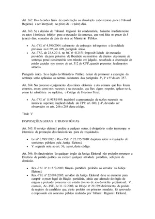 Art. 362. Das decisões finais de condenação ou absolvição cabe recurso para o Tribunal
Regional, a ser interposto no prazo de 10 (dez) dias.
Art. 363. Se a decisão do Tribunal Regional for condenatória, baixarão imediatamente
os autos à instância inferior para a execução da sentença, que será feita no prazo de 5
(cinco) dias, contados da data da vista ao Ministério Público.
 Ac.-TSE nº 4.590/2004: cabimento de embargos infringentes e de nulidade
previstos no CPP, art. 609, parágrafo único.
 Ac.-TSE, de 23.8.2011, no HC nº 412471: impossibilidade de execução
provisória da pena privativa de liberdade ou restritiva de direitos decorrente de
sentença penal condenatória sem trânsito em julgado, ressalvada a decretação de
prisão cautelar nos termos do art. 312 do CPP, quando presentes fundamentos
idôneos.
Parágrafo único. Se o órgão do Ministério Público deixar de promover a execução da
sentença serão aplicadas as normas constantes dos parágrafos 3º, 4º e 5º do art. 357.
Art. 364. No processo e julgamento dos crimes eleitorais e dos comuns que lhes forem
conexos, assim como nos recursos e na execução, que lhes digam respeito, aplicar-se-á,
como lei subsidiária ou supletiva, o Código de Processo Penal.
 Ac.-TSE nº 11.953/1995: incabível a apresentação de razões recursais na
instância superior; inaplicabilidade do CPP, art. 600, § 4º, devendo ser
observados os arts. 266 e 268 deste código.
Título V
DISPOSIÇÕES GERAIS E TRANSITÓRIAS
Art. 365. O serviço eleitoral prefere a qualquer outro, é obrigatório e não interrompe o
interstício de promoção dos funcionários para ele requisitados.
 Lei nº 6.999/1982 e Res.-TSE nº 23.255/2010: dispõem sobre a requisição de
servidores públicos pela Justiça Eleitoral.
 V. segunda nota ao art. 36, caput, deste código.
Art. 366. Os funcionários de qualquer órgão da Justiça Eleitoral não poderão pertencer a
Diretório de partido político ou exercer qualquer atividade partidária, sob pena de
demissão.
 Res.-TSE nº 21.570/2003: filiação partidária proibida ao servidor da Justiça
Eleitoral.
 Res.-TSE nº 22.088/2005: servidor da Justiça Eleitoral deve se exonerar para
cumprir o prazo legal de filiação partidária, ainda que afastado do órgão de
origem e pretenda concorrer em estado diverso de seu domicílio profissional. V.,
contudo, Ac.-TSE, de 11.12.2008, no REspe nº 29.769: deferimento de pedido
de registro de candidato que, eleito prefeito em primeiro mandato, foi aprovado
e empossado em concurso público realizado por Tribunal Regional Eleitoral,
 