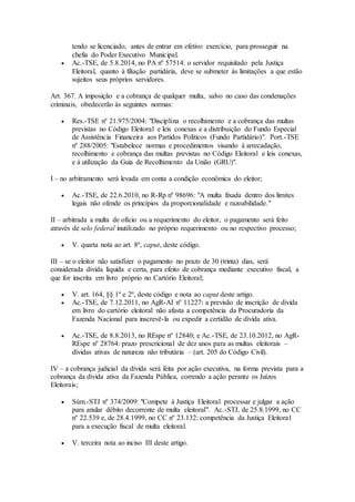 tendo se licenciado, antes de entrar em efetivo exercício, para prosseguir na
chefia do Poder Executivo Municipal.
 Ac.-TSE, de 5.8.2014, no PA nº 57514: o servidor requisitado pela Justiça
Eleitoral, quanto à filiação partidária, deve se submeter às limitações a que estão
sujeitos seus próprios servidores.
Art. 367. A imposição e a cobrança de qualquer multa, salvo no caso das condenações
criminais, obedecerão às seguintes normas:
 Res.-TSE nº 21.975/2004: "Disciplina o recolhimento e a cobrança das multas
previstas no Código Eleitoral e leis conexas e a distribuição do Fundo Especial
de Assistência Financeira aos Partidos Políticos (Fundo Partidário)". Port.-TSE
nº 288/2005: "Estabelece normas e procedimentos visando à arrecadação,
recolhimento e cobrança das multas previstas no Código Eleitoral e leis conexas,
e à utilização da Guia de Recolhimento da União (GRU)".
I – no arbitramento será levada em conta a condição econômica do eleitor;
 Ac.-TSE, de 22.6.2010, no R-Rp nº 98696: "A multa fixada dentro dos limites
legais não ofende os princípios da proporcionalidade e razoabilidade."
II – arbitrada a multa de ofício ou a requerimento do eleitor, o pagamento será feito
através de selo federal inutilizado no próprio requerimento ou no respectivo processo;
 V. quarta nota ao art. 8º, caput, deste código.
III – se o eleitor não satisfizer o pagamento no prazo de 30 (trinta) dias, será
considerada dívida líquida e certa, para efeito de cobrança mediante executivo fiscal, a
que for inscrita em livro próprio no Cartório Eleitoral;
 V. art. 164, §§ 1º e 2º, deste código e nota ao caput deste artigo.
 Ac.-TSE, de 7.12.2011, no AgR-AI nº 11227: a previsão de inscrição de dívida
em livro do cartório eleitoral não afasta a competência da Procuradoria da
Fazenda Nacional para inscrevê-la ou expedir a certidão de dívida ativa.
 Ac.-TSE, de 8.8.2013, no REspe nº 12840; e Ac.-TSE, de 23.10.2012, no AgR-
REspe nº 28764: prazo prescricional de dez anos para as multas eleitorais –
dívidas ativas de natureza não tributária – (art. 205 do Código Civil).
IV – a cobrança judicial da dívida será feita por ação executiva, na forma prevista para a
cobrança da dívida ativa da Fazenda Pública, correndo a ação perante os Juízos
Eleitorais;
 Súm.-STJ nº 374/2009: "Compete à Justiça Eleitoral processar e julgar a ação
para anular débito decorrente de multa eleitoral". Ac.-STJ, de 25.8.1999, no CC
nº 22.539 e, de 28.4.1999, no CC nº 23.132: competência da Justiça Eleitoral
para a execução fiscal de multa eleitoral.
 V. terceira nota ao inciso III deste artigo.
 