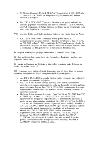  CF/88, arts. 28, caput; 29, I e II; 32, § 2º; e 77, caput; e Lei nº 9.504/1997, arts.
1º, caput; e 2º, § 1º: fixação de data para as eleições presidenciais, federais,
estaduais e municipais.
 Res.-TSE nº 23.385/2012: "Estabelece diretrizes gerais para a realização de
consultas populares concomitante com eleições ordinárias". Lei nº 9.709/1998,
art. 8º, I: competência da Justiça Eleitoral, nos limites de sua circunscrição, para
fixar a data de plebiscito e referendo.
VIII – aprovar a divisão dos Estados em Zonas Eleitorais ou a criação de novas Zonas;
 Res.-TSE nº 19.994/1997: "Estabelece normas para a criação e
desmembramento de zonas eleitorais e dá outras providências". Dec.-TSE s/nº,
de 7.10.2003, na Pet nº 1.386: competência do TSE para homologar divisão da
circunscrição do estado em zonas eleitorais, bem como a criação de novas zonas,
e competência do TRE para revisão de transferência de sede da zona.
IX – expedir as instruções que julgar convenientes à execução deste Código;
X – fixar a diária do Corregedor-Geral, dos Corregedores Regionais e auxiliares em
diligência fora da sede;
XI – enviar ao Presidente da República a lista tríplice organizada pelos Tribunais de
Justiça, nos termos do art. 25;
XII – responder, sobre matéria eleitoral, às consultas que lhe forem feitas em tese por
autoridade com jurisdição federal ou órgão nacional de partido político;
 Ac.-TSE nº 23.404/2004: a consulta não tem caráter vinculante, mas pode servir
de suporte para as razões do julgador.
 Res.-TSE nº 23.126/2009: consulta versando sobre matéria administrativa
recebida como processo administrativo, ainda que formulada por parte ilegítima,
dada a relevância do tema. Res.-TSE nº 22.314/2006: conhecimento de consulta
sobre assuntos administrativos não eleitorais, dadas a relevância do tema e a
economia processual.
 Hipóteses de descabimento de consulta: Cta nº 148580, de 20.3.2012; Res.-TSE
nºs 23135, de 15.9.2009, 23113, de 20.8.2009, e 23035, de 7.4.2009
(questionamento inespecífico impossibilitando o enfrentamento da questão e
dando margem a interpretações casuísticas); Res.-TSE nºs 23079, de 9.6.2009, e
22914, de 28.8.2008 (matéria interna corporis de partido político); Res.-TSE nºs
22877, de 1º.7.2008, e 22488, de 28.11.2006 (após iniciado o processo eleitoral,
assim entendido a partir das convenções partidárias até a diplomação dos
eleitos); Res.-TSE nº 22391, de 29.8.2006 (matéria processual).
 Legitimidade para formular consulta ao TSE: Res.-TSE nº 22.228/2006
(senador); Res.-TSE nº 22.247/2006 (deputado federal); Res.-TSE nº
22.229/2006 (secretário-geral de comissão executiva nacional de partido
político, como representante de órgão de direção nacional); Res.-TSE nº
22.342/2006 (Defensoria Pública da União).
 