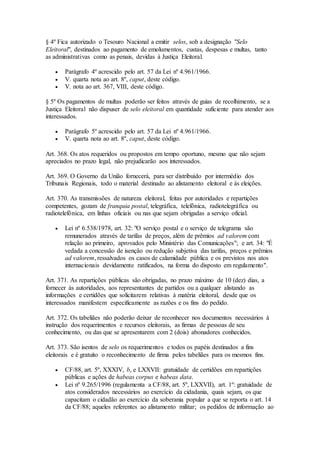 § 4º Fica autorizado o Tesouro Nacional a emitir selos, sob a designação "Selo
Eleitoral", destinados ao pagamento de emolumentos, custas, despesas e multas, tanto
as administrativas como as penais, devidas à Justiça Eleitoral.
 Parágrafo 4º acrescido pelo art. 57 da Lei nº 4.961/1966.
 V. quarta nota ao art. 8º, caput, deste código.
 V. nota ao art. 367, VIII, deste código.
§ 5º Os pagamentos de multas poderão ser feitos através de guias de recolhimento, se a
Justiça Eleitoral não dispuser de selo eleitoral em quantidade suficiente para atender aos
interessados.
 Parágrafo 5º acrescido pelo art. 57 da Lei nº 4.961/1966.
 V. quarta nota ao art. 8º, caput, deste código.
Art. 368. Os atos requeridos ou propostos em tempo oportuno, mesmo que não sejam
apreciados no prazo legal, não prejudicarão aos interessados.
Art. 369. O Governo da União fornecerá, para ser distribuído por intermédio dos
Tribunais Regionais, todo o material destinado ao alistamento eleitoral e às eleições.
Art. 370. As transmissões de natureza eleitoral, feitas por autoridades e repartições
competentes, gozam de franquia postal, telegráfica, telefônica, radiotelegráfica ou
radiotelefônica, em linhas oficiais ou nas que sejam obrigadas a serviço oficial.
 Lei nº 6.538/1978, art. 32: "O serviço postal e o serviço de telegrama são
remunerados através de tarifas de preços, além de prêmios ad valorem com
relação ao primeiro, aprovados pelo Ministério das Comunicações"; e art. 34: "É
vedada a concessão de isenção ou redução subjetiva das tarifas, preços e prêmios
ad valorem, ressalvados os casos de calamidade pública e os previstos nos atos
internacionais devidamente ratificados, na forma do disposto em regulamento".
Art. 371. As repartições públicas são obrigadas, no prazo máximo de 10 (dez) dias, a
fornecer às autoridades, aos representantes de partidos ou a qualquer alistando as
informações e certidões que solicitarem relativas à matéria eleitoral, desde que os
interessados manifestem especificamente as razões e os fins do pedido.
Art. 372. Os tabeliães não poderão deixar de reconhecer nos documentos necessários à
instrução dos requerimentos e recursos eleitorais, as firmas de pessoas de seu
conhecimento, ou das que se apresentarem com 2 (dois) abonadores conhecidos.
Art. 373. São isentos de selo os requerimentos e todos os papéis destinados a fins
eleitorais e é gratuito o reconhecimento de firma pelos tabeliães para os mesmos fins.
 CF/88, art. 5º, XXXIV, b, e LXXVII: gratuidade de certidões em repartições
públicas e ações de habeas corpus e habeas data.
 Lei nº 9.265/1996 (regulamenta a CF/88, art. 5º, LXXVII), art. 1º: gratuidade de
atos considerados necessários ao exercício da cidadania, quais sejam, os que
capacitam o cidadão ao exercício da soberania popular a que se reporta o art. 14
da CF/88; aqueles referentes ao alistamento militar; os pedidos de informação ao
 