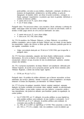 poder público, em todos os seus âmbitos, objetivando a instrução de defesa ou
denúncia de irregularidade administrativa na órbita pública; as ações de
impugnação de mandato eletivo por abuso do poder econômico, corrupção ou
fraude; quaisquer requerimentos ou petições que visem às garantias individuais e
à defesa do interesse público.
 V. quarta nota ao art. 8º, caput, deste código.
 V. art. 47 deste código.
Parágrafo único. Nos processos-crimes e nos executivos fiscais referentes a cobrança de
multas serão pagas custas nos termos do Regimento de Custas de cada Estado, sendo as
devidas à União pagas através de selos federais inutilizados nos autos.
 V. quarta nota ao art. 8º, caput, deste código.
 V. nota ao art. 367, VIII, deste código.
Art. 374. Os membros dos Tribunais Eleitorais, os Juízes Eleitorais e os servidores
públicos requisitados para os órgãos da Justiça Eleitoral que, em virtude de suas funções
nos mencionados órgãos, não tiverem as férias que lhes couberem, poderão gozá-las no
ano seguinte, acumuladas ou não.
 Artigo com redação dada pelo art. 58 da Lei nº 4.961/1966, que revogou-lhe o
parágrafo único.
Art. 375. Nas áreas contestadas, enquanto não forem fixados definitivamente os limites
interestaduais, far-se-ão as eleições sob a jurisdição do Tribunal Regional da
circunscrição eleitoral em que, do ponto de vista da administração judiciária estadual,
estejam elas incluídas.
Art. 376. A proposta orçamentária da Justiça Eleitoral será anualmente elaborada pelo
Tribunal Superior, de acordo com as propostas parciais que lhe forem remetidas pelos
Tribunais Regionais, e dentro das normas legais vigentes.
 CF/88, art. 99, §§ 1º e 2º, I.
Parágrafo único. Os pedidos de créditos adicionais que se fizerem necessários ao bom
andamento dos serviços eleitorais, durante o exercício, serão encaminhados em relação
trimestral à Câmara dos Deputados, por intermédio do Tribunal Superior.
Art. 377. O serviço de qualquer repartição, federal, estadual, municipal, autarquia,
fundação do Estado, sociedade de economia mista, entidade mantida ou subvencionada
pelo Poder Público, ou que realiza contrato com este, inclusive o respectivo prédio e
suas dependências, não poderá ser utilizado para beneficiar partido ou organização de
caráter político.
 Lei nº 9.096/1995, art. 51: utilização de escolas públicas ou casas legislativas
pelos partidos políticos para realização de suas reuniões e convenções. Lei nº
9.504/1997, art. 8º, § 2º: utilização de prédios públicos para realização de
convenção para escolha de candidato.
 Ac.-TSE, de 13.2.2007, no AgR-REspe nº 25.983: "Não caracteriza o crime dos
arts. 346 c.c. 377, CE, a simples visita dos candidatos à sede da entidade que
 