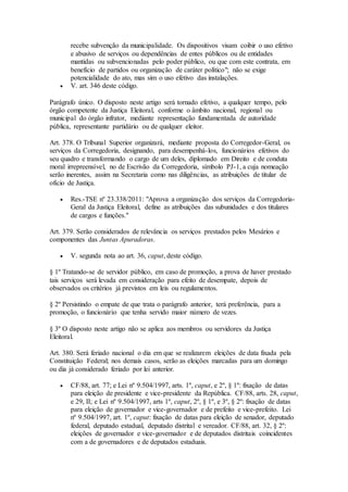 recebe subvenção da municipalidade. Os dispositivos visam coibir o uso efetivo
e abusivo de serviços ou dependências de entes públicos ou de entidades
mantidas ou subvencionadas pelo poder público, ou que com este contrata, em
benefício de partidos ou organização de caráter político"; não se exige
potencialidade do ato, mas sim o uso efetivo das instalações.
 V. art. 346 deste código.
Parágrafo único. O disposto neste artigo será tornado efetivo, a qualquer tempo, pelo
órgão competente da Justiça Eleitoral, conforme o âmbito nacional, regional ou
municipal do órgão infrator, mediante representação fundamentada de autoridade
pública, representante partidário ou de qualquer eleitor.
Art. 378. O Tribunal Superior organizará, mediante proposta do Corregedor-Geral, os
serviços da Corregedoria, designando, para desempenhá-los, funcionários efetivos do
seu quadro e transformando o cargo de um deles, diplomado em Direito e de conduta
moral irrepreensível, no de Escrivão da Corregedoria, símbolo PJ-1, a cuja nomeação
serão inerentes, assim na Secretaria como nas diligências, as atribuições de titular de
ofício de Justiça.
 Res.-TSE nº 23.338/2011: "Aprova a organização dos serviços da Corregedoria-
Geral da Justiça Eleitoral, define as atribuições das subunidades e dos titulares
de cargos e funções."
Art. 379. Serão considerados de relevância os serviços prestados pelos Mesários e
componentes das Juntas Apuradoras.
 V. segunda nota ao art. 36, caput, deste código.
§ 1º Tratando-se de servidor público, em caso de promoção, a prova de haver prestado
tais serviços será levada em consideração para efeito de desempate, depois de
observados os critérios já previstos em leis ou regulamentos.
§ 2º Persistindo o empate de que trata o parágrafo anterior, terá preferência, para a
promoção, o funcionário que tenha servido maior número de vezes.
§ 3º O disposto neste artigo não se aplica aos membros ou servidores da Justiça
Eleitoral.
Art. 380. Será feriado nacional o dia em que se realizarem eleições de data fixada pela
Constituição Federal; nos demais casos, serão as eleições marcadas para um domingo
ou dia já considerado feriado por lei anterior.
 CF/88, art. 77; e Lei nº 9.504/1997, arts. 1º, caput, e 2º, § 1º: fixação de datas
para eleição de presidente e vice-presidente da República. CF/88, arts. 28, caput,
e 29, II; e Lei nº 9.504/1997, arts 1º, caput, 2º, § 1º, e 3º, § 2º: fixação de datas
para eleição de governador e vice-governador e de prefeito e vice-prefeito. Lei
nº 9.504/1997, art. 1º, caput: fixação de datas para eleição de senador, deputado
federal, deputado estadual, deputado distrital e vereador. CF/88, art. 32, § 2º:
eleições de governador e vice-governador e de deputados distritais coincidentes
com a de governadores e de deputados estaduais.
 