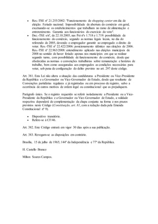  Res.-TSE nº 21.255/2002: "Funcionamento de shopping center em dia de
eleição. Feriado nacional. Impossibilidade de abertura do comércio em geral,
excetuando-se os estabelecimentos que trabalham no ramo de alimentação e
entretenimento. Garantia aos funcionários do exercício do voto".
 Dec.-TSE s/nº, de 22.10.2005, nas Pet nºs 1.718 e 1.719: possibilidade de
funcionamento do comércio, segundo as normas legais locais, no dia do
referendo de 2005, devendo o empregador garantir ao empregado o direito de
votar. Res.-TSE nº 22.422/2006: posicionamento idêntico nas eleições de 2006.
Res.-TSE nº 22.963/2008: entendimento aplicado nas eleições municipais de
2008 no sentido de haver feriado apenas nos municípios em que se realizar
segundo turno, com possibilidade de funcionamento do comércio, desde que
obedecidas as normas e convenções trabalhistas sobre remuneração e horários de
trabalho, bem como asseguradas aos empregados as condições necessárias para
votar, sob pena de configuração do delito previsto no art. 297 deste código.
Art. 381. Esta Lei não altera a situação das candidaturas a Presidente ou Vice-Presidente
da República e a Governador ou Vice-Governador de Estado, desde que resultante de
Convenções partidárias regulares e já registradas ou em processo de registro, salvo a
ocorrência de outros motivos de ordem legal ou constitucional que as prejudiquem.
Parágrafo único. Se o registro requerido se referir isoladamente a Presidente ou a Vice-
Presidente da República e a Governador ou Vice-Governador de Estado, a validade
respectiva dependerá de complementação da chapa conjunta na forma e nos prazos
previstos neste Código (Constituição, art. 81, com a redação dada pela Emenda
Constitucional nº 9).
 Dispositivo transitório.
 Refere-se à CF/46.
Art. 382. Este Código entrará em vigor 30 dias após a sua publicação.
Art. 383. Revogam-se as disposições em contrário.
Brasília, 15 de julho de 1965; 144º da Independência e 77º da República.
H. Castello Branco
Milton Soares Campos.
 