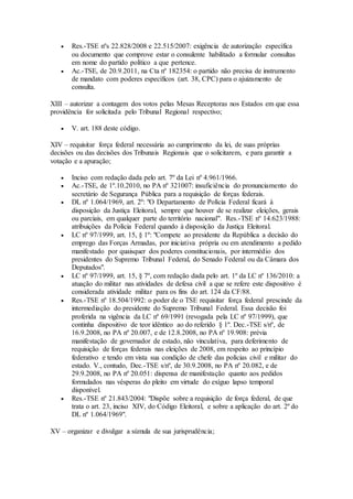  Res.-TSE nºs 22.828/2008 e 22.515/2007: exigência de autorização específica
ou documento que comprove estar o consulente habilitado a formular consultas
em nome do partido político a que pertence.
 Ac.-TSE, de 20.9.2011, na Cta nº 182354: o partido não precisa de instrumento
de mandato com poderes específicos (art. 38, CPC) para o ajuizamento de
consulta.
XIII – autorizar a contagem dos votos pelas Mesas Receptoras nos Estados em que essa
providência for solicitada pelo Tribunal Regional respectivo;
 V. art. 188 deste código.
XIV – requisitar força federal necessária ao cumprimento da lei, de suas próprias
decisões ou das decisões dos Tribunais Regionais que o solicitarem, e para garantir a
votação e a apuração;
 Inciso com redação dada pelo art. 7º da Lei nº 4.961/1966.
 Ac.-TSE, de 1º.10.2010, no PA nº 321007: insuficiência do pronunciamento do
secretário de Segurança Pública para a requisição de forças federais.
 DL nº 1.064/1969, art. 2º: "O Departamento de Polícia Federal ficará à
disposição da Justiça Eleitoral, sempre que houver de se realizar eleições, gerais
ou parciais, em qualquer parte do território nacional". Res.-TSE nº 14.623/1988:
atribuições da Polícia Federal quando à disposição da Justiça Eleitoral.
 LC nº 97/1999, art. 15, § 1º: "Compete ao presidente da República a decisão do
emprego das Forças Armadas, por iniciativa própria ou em atendimento a pedido
manifestado por quaisquer dos poderes constitucionais, por intermédio dos
presidentes do Supremo Tribunal Federal, do Senado Federal ou da Câmara dos
Deputados".
 LC nº 97/1999, art. 15, § 7º, com redação dada pelo art. 1º da LC nº 136/2010: a
atuação do militar nas atividades de defesa civil a que se refere este dispositivo é
considerada atividade militar para os fins do art. 124 da CF/88.
 Res.-TSE nº 18.504/1992: o poder de o TSE requisitar força federal prescinde da
intermediação do presidente do Supremo Tribunal Federal. Essa decisão foi
proferida na vigência da LC nº 69/1991 (revogada pela LC nº 97/1999), que
continha dispositivo de teor idêntico ao do referido § 1º. Dec.-TSE s/nº, de
16.9.2008, no PA nº 20.007, e de 12.8.2008, no PA nº 19.908: prévia
manifestação de governador de estado, não vinculativa, para deferimento de
requisição de forças federais nas eleições de 2008, em respeito ao princípio
federativo e tendo em vista sua condição de chefe das polícias civil e militar do
estado. V., contudo, Dec.-TSE s/nº, de 30.9.2008, no PA nº 20.082, e de
29.9.2008, no PA nº 20.051: dispensa de manifestação quanto aos pedidos
formulados nas vésperas do pleito em virtude do exíguo lapso temporal
disponível.
 Res.-TSE nº 21.843/2004: "Dispõe sobre a requisição de força federal, de que
trata o art. 23, inciso XIV, do Código Eleitoral, e sobre a aplicação do art. 2º do
DL nº 1.064/1969".
XV – organizar e divulgar a súmula de sua jurisprudência;
 
