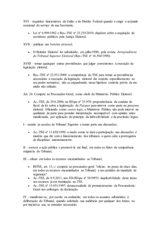 XVI – requisitar funcionários da União e do Distrito Federal quando o exigir o acúmulo
ocasional do serviço de sua Secretaria;
 Lei nº 6.999/1982 e Res.-TSE nº 23.255/2010: dispõem sobre a requisição de
servidores públicos pela Justiça Eleitoral.
XVII – publicar um boletim eleitoral;
 O Boletim Eleitoral foi substituído, em julho/1990, pela revista Jurisprudência
do Tribunal Superior Eleitoral (Res.-TSE nº 16.584/1990).
XVIII – tomar quaisquer outras providências que julgar convenientes à execução da
legislação eleitoral.
 Res.-TSE nº 22.931/2008: a competência do TSE para tomar as providências
necessárias à execução da legislação eleitoral diz respeito especificamente ao
seu poder normativo, não se enquadrando nessa hipótese controle prévio de ato
ainda não editado.
Art. 24. Compete ao Procurador-Geral, como chefe do Ministério Público Eleitoral:
 Ac.-TSE, de 29.6.2006, no REspe nº 25.970: preponderância da conduta de
fiscal da lei sobre a legitimação do Parquet para intervir como parte no processo
eleitoral. Oficiando como custos legis, o Ministério Público não pode intervir na
qualidade de parte para postular interpretação incompatível com opinião antes
manifestada, por aplicação do princípio da indivisibilidade e da preclusão lógica.
I – assistir às sessões do Tribunal Superior e tomar parte nas discussões;
 Ac.-TSE nº 11.658/1990: o modo como se dará a participação nas discussões é
matéria que diz com o funcionamento dos tribunais a quem cabe a prerrogativa
de disciplinar autonomamente.
II – exercer a ação pública e promovê-la até final, em todos os feitos de competência
originária do Tribunal;
III – oficiar em todos os recursos encaminhados ao Tribunal;
 RITSE, art. 13, c: compete ao procurador-geral "oficiar, no prazo de cinco dias,
em todos os recursos encaminhados ao Tribunal, e nos pedidos de mandado de
segurança".
 Ac.-TSE, de 8.9.2011, nos ED-REspe nº 5410953: inaplicabilidade deste inciso
aos recursos já em tramitação no TSE.
 Ac.-TSE nº 15.031/1997: desnecessidade de pronunciamento da Procuradoria-
Geral nos embargos de declaração.
IV – manifestar-se, por escrito ou oralmente, em todos os assuntos submetidos à
deliberação do Tribunal, quando solicitada sua audiência por qualquer dos Juízes, ou
por iniciativa sua, se entender necessário;
 