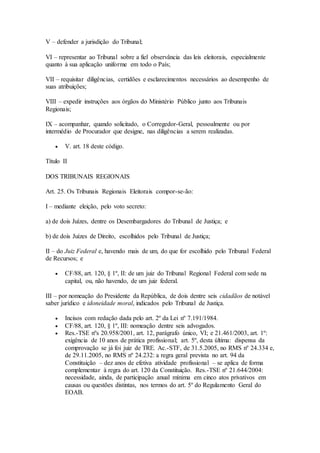 V – defender a jurisdição do Tribunal;
VI – representar ao Tribunal sobre a fiel observância das leis eleitorais, especialmente
quanto à sua aplicação uniforme em todo o País;
VII – requisitar diligências, certidões e esclarecimentos necessários ao desempenho de
suas atribuições;
VIII – expedir instruções aos órgãos do Ministério Público junto aos Tribunais
Regionais;
IX – acompanhar, quando solicitado, o Corregedor-Geral, pessoalmente ou por
intermédio de Procurador que designe, nas diligências a serem realizadas.
 V. art. 18 deste código.
Título II
DOS TRIBUNAIS REGIONAIS
Art. 25. Os Tribunais Regionais Eleitorais compor-se-ão:
I – mediante eleição, pelo voto secreto:
a) de dois Juízes, dentre os Desembargadores do Tribunal de Justiça; e
b) de dois Juízes de Direito, escolhidos pelo Tribunal de Justiça;
II – do Juiz Federal e, havendo mais de um, do que for escolhido pelo Tribunal Federal
de Recursos; e
 CF/88, art. 120, § 1º, II: de um juiz do Tribunal Regional Federal com sede na
capital, ou, não havendo, de um juiz federal.
III – por nomeação do Presidente da República, de dois dentre seis cidadãos de notável
saber jurídico e idoneidade moral, indicados pelo Tribunal de Justiça.
 Incisos com redação dada pelo art. 2º da Lei nº 7.191/1984.
 CF/88, art. 120, § 1º, III: nomeação dentre seis advogados.
 Res.-TSE nºs 20.958/2001, art. 12, parágrafo único, VI; e 21.461/2003, art. 1º:
exigência de 10 anos de prática profissional; art. 5º, desta última: dispensa da
comprovação se já foi juiz de TRE. Ac.-STF, de 31.5.2005, no RMS nº 24.334 e,
de 29.11.2005, no RMS nº 24.232: a regra geral prevista no art. 94 da
Constituição – dez anos de efetiva atividade profissional – se aplica de forma
complementar à regra do art. 120 da Constituição. Res.-TSE nº 21.644/2004:
necessidade, ainda, de participação anual mínima em cinco atos privativos em
causas ou questões distintas, nos termos do art. 5º do Regulamento Geral do
EOAB.
 