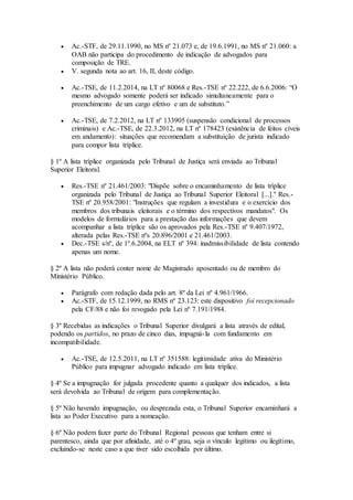  Ac.-STF, de 29.11.1990, no MS nº 21.073 e, de 19.6.1991, no MS nº 21.060: a
OAB não participa do procedimento de indicação de advogados para
composição de TRE.
 V. segunda nota ao art. 16, II, deste código.
 Ac.-TSE, de 11.2.2014, na LT nº 80068 e Res.-TSE nº 22.222, de 6.6.2006: “O
mesmo advogado somente poderá ser indicado simultaneamente para o
preenchimento de um cargo efetivo e um de substituto.”
 Ac.-TSE, de 7.2.2012, na LT nº 133905 (suspensão condicional de processos
criminais) e Ac.-TSE, de 22.3.2012, na LT nº 178423 (existência de feitos cíveis
em andamento): situações que recomendam a substituição de jurista indicado
para compor lista tríplice.
§ 1º A lista tríplice organizada pelo Tribunal de Justiça será enviada ao Tribunal
Superior Eleitoral.
 Res.-TSE nº 21.461/2003: "Dispõe sobre o encaminhamento de lista tríplice
organizada pelo Tribunal de Justiça ao Tribunal Superior Eleitoral [...]." Res.-
TSE nº 20.958/2001: "Instruções que regulam a investidura e o exercício dos
membros dos tribunais eleitorais e o término dos respectivos mandatos". Os
modelos de formulários para a prestação das informações que devem
acompanhar a lista tríplice são os aprovados pela Res.-TSE nº 9.407/1972,
alterada pelas Res.-TSE nºs 20.896/2001 e 21.461/2003.
 Dec.-TSE s/nº, de 1º.6.2004, na ELT nº 394: inadmissibilidade de lista contendo
apenas um nome.
§ 2º A lista não poderá conter nome de Magistrado aposentado ou de membro do
Ministério Público.
 Parágrafo com redação dada pelo art. 8º da Lei nº 4.961/1966.
 Ac.-STF, de 15.12.1999, no RMS nº 23.123: este dispositivo foi recepcionado
pela CF/88 e não foi revogado pela Lei nº 7.191/1984.
§ 3º Recebidas as indicações o Tribunal Superior divulgará a lista através de edital,
podendo os partidos, no prazo de cinco dias, impugná-la com fundamento em
incompatibilidade.
 Ac.-TSE, de 12.5.2011, na LT nº 351588: legitimidade ativa do Ministério
Público para impugnar advogado indicado em lista tríplice.
§ 4º Se a impugnação for julgada procedente quanto a qualquer dos indicados, a lista
será devolvida ao Tribunal de origem para complementação.
§ 5º Não havendo impugnação, ou desprezada esta, o Tribunal Superior encaminhará a
lista ao Poder Executivo para a nomeação.
§ 6º Não podem fazer parte do Tribunal Regional pessoas que tenham entre si
parentesco, ainda que por afinidade, até o 4º grau, seja o vínculo legítimo ou ilegítimo,
excluindo-se neste caso a que tiver sido escolhida por último.
 