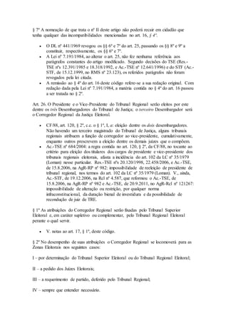 § 7º A nomeação de que trata o nº II deste artigo não poderá recair em cidadão que
tenha qualquer das incompatibilidades mencionadas no art. 16, § 4º.
 O DL nº 441/1969 revogou os §§ 6º e 7º do art. 25, passando os §§ 8º e 9º a
constituir, respectivamente, os §§ 6º e 7º.
 A Lei nº 7.191/1984, ao alterar o art. 25, não fez nenhuma referência aos
parágrafos constantes do artigo modificado. Segundo decisões do TSE (Res.-
TSE nºs 12.391/1985 e 18.318/1992, e Ac.-TSE nº 12.641/1996) e do STF (Ac.-
STF, de 15.12.1999, no RMS nº 23.123), os referidos parágrafos não foram
revogados pela lei citada.
 A remissão ao § 4º do art. 16 deste código refere-se a sua redação original. Com
redação dada pela Lei nº 7.191/1984, a matéria contida no § 4º do art. 16 passou
a ser tratada no § 2º.
Art. 26. O Presidente e o Vice-Presidente do Tribunal Regional serão eleitos por este
dentre os três Desembargadores do Tribunal de Justiça; o terceiro Desembargador será
o Corregedor Regional da Justiça Eleitoral.
 CF/88, art. 120, § 2º, c.c. o § 1º, I, a: eleição dentre os dois desembargadores.
Não havendo um terceiro magistrado do Tribunal de Justiça, alguns tribunais
regionais atribuem a função de corregedor ao vice-presidente, cumulativamente,
enquanto outros prescrevem a eleição dentre os demais juízes que o compõem.
 Ac.-TSE nº 684/2004: a regra contida no art. 120, § 2º, da CF/88, no tocante ao
critério para eleição dos titulares dos cargos de presidente e vice-presidente dos
tribunais regionais eleitorais, afasta a incidência do art. 102 da LC nº 35/1979
(Loman) nesse particular. Res.-TSE nºs 20.120/1998, 22.458/2006, e Ac.-TSE,
de 15.8.2006, na AgR-RP nº 982: impossibilidade de reeleição de presidente de
tribunal regional, nos termos do art. 102 da LC nº 35/1979 (Loman). V., ainda,
Ac.-STF, de 19.12.2006, na Rcl nº 4.587, que reformou o Ac.-TSE, de
15.8.2006, na AgR-RP nº 982 e Ac.-TSE, de 20.9.2011, no AgR-Rcl nº 121267:
impossibilidade de alteração ou restrição, por qualquer norma
infraconstitucional, da duração bienal de investidura e da possibilidade de
recondução de juiz de TRE.
§ 1º As atribuições do Corregedor Regional serão fixadas pelo Tribunal Superior
Eleitoral e, em caráter supletivo ou complementar, pelo Tribunal Regional Eleitoral
perante o qual servir.
 V. notas ao art. 17, § 1º, deste código.
§ 2º No desempenho de suas atribuições o Corregedor Regional se locomoverá para as
Zonas Eleitorais nos seguintes casos:
I – por determinação do Tribunal Superior Eleitoral ou do Tribunal Regional Eleitoral;
II – a pedido dos Juízes Eleitorais;
III – a requerimento de partido, deferido pelo Tribunal Regional;
IV – sempre que entender necessário.
 