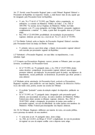 Art. 27. Servirá como Procurador Regional junto a cada Tribunal Regional Eleitoral o
Procurador da República no respectivo Estado, e, onde houver mais de um, aquele que
for designado pelo Procurador-Geral da República.
 V. arts. 76 e 77 da LC nº 75/1993, que "Dispõe sobre a organização, as
atribuições e o estatuto do Ministério Público da União", e Ac.-TSE nº
309/1996: "As normas da Lei Orgânica do Ministério Público da União
revogaram o art. 27 e seus parágrafos do Código Eleitoral, porquanto regularam
completamente a matéria". V., ainda, a parte final da segunda nota ao § 4º deste
artigo.
 Res.-TSE nº 22.458/2006: possibilidade de recondução de procuradores
regionais eleitorais por uma vez, a teor do art. 76, § 1º, da LC nº 75/1993.
§ 1º No Distrito Federal, serão as funções de Procurador Regional Eleitoral exercidas
pelo Procurador-Geral da Justiça do Distrito Federal.
 V. primeira nota ao caput deste artigo: a função de procurador regional eleitoral
será exercida por procurador regional da República.
§ 2º Substituirá o Procurador Regional, em suas faltas ou impedimentos, o seu
substituto legal.
§ 3º Compete aos Procuradores Regionais exercer, perante os Tribunais junto aos quais
servirem, as atribuições do Procurador-Geral.
 LC nº 75/1993, art. 79, parágrafo único, e Ac.-TSE nº 19.657/2004, dentre
outras decisões: competência do procurador regional eleitoral para designar
promotor eleitoral, por indicação do procurador-geral de justiça, nas hipóteses de
impedimento, recusa justificada ou inexistência de promotor que oficie perante a
zona eleitoral.
§ 4º Mediante prévia autorização do Procurador-Geral, podendo os Procuradores
Regionais requisitar, para auxiliá-los nas suas funções, membros do Ministério Público
local, não tendo estes, porém, assento nas sessões do Tribunal.
 O vocábulo "podendo" consta da redação original do dispositivo publicado no
DOU.
 LC nº 75/1993, art. 77, parágrafo único: designação pelo procurador-geral
eleitoral, por necessidade de serviço, de outros membros do Ministério Público
Federal para oficiar perante os tribunais regionais eleitorais. Res.-TSE nº
20.887/2001: admite a designação de promotor de justiça para auxiliar o
procurador regional, em caso de dificuldade de contar apenas com membros do
Ministério Público Federal para desempenho das funções eleitorais.
Art. 28. Os Tribunais Regionais deliberam por maioria de votos, em sessão pública,
com a presença da maioria de seus membros.
 V. sexta nota ao art. 19, parágrafo único, deste código.
 Ac.-TSE, de 2.8.2011, no REspe nº 35.627: a duplicidade do voto do presidente
do regional no caso de empate conflita com o disposto neste artigo.
 