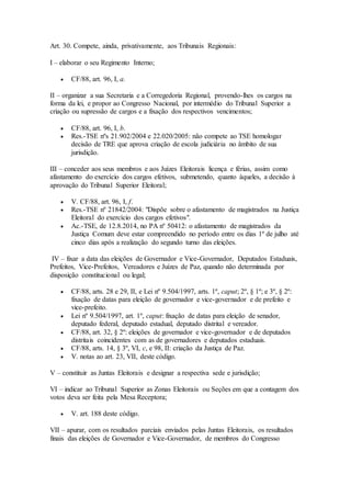 Art. 30. Compete, ainda, privativamente, aos Tribunais Regionais:
I – elaborar o seu Regimento Interno;
 CF/88, art. 96, I, a.
II – organizar a sua Secretaria e a Corregedoria Regional, provendo-lhes os cargos na
forma da lei, e propor ao Congresso Nacional, por intermédio do Tribunal Superior a
criação ou supressão de cargos e a fixação dos respectivos vencimentos;
 CF/88, art. 96, I, b.
 Res.-TSE nºs 21.902/2004 e 22.020/2005: não compete ao TSE homologar
decisão de TRE que aprova criação de escola judiciária no âmbito de sua
jurisdição.
III – conceder aos seus membros e aos Juízes Eleitorais licença e férias, assim como
afastamento do exercício dos cargos efetivos, submetendo, quanto àqueles, a decisão à
aprovação do Tribunal Superior Eleitoral;
 V. CF/88, art. 96, I, f.
 Res.-TSE nº 21842/2004: "Dispõe sobre o afastamento de magistrados na Justiça
Eleitoral do exercício dos cargos efetivos".
 Ac.-TSE, de 12.8.2014, no PA nº 50412: o afastamento de magistrados da
Justiça Comum deve estar compreendido no período entre os dias 1º de julho até
cinco dias após a realização do segundo turno das eleições.
IV – fixar a data das eleições de Governador e Vice-Governador, Deputados Estaduais,
Prefeitos, Vice-Prefeitos, Vereadores e Juízes de Paz, quando não determinada por
disposição constitucional ou legal;
 CF/88, arts. 28 e 29, II, e Lei nº 9.504/1997, arts. 1º, caput; 2º, § 1º; e 3º, § 2º:
fixação de datas para eleição de governador e vice-governador e de prefeito e
vice-prefeito.
 Lei nº 9.504/1997, art. 1º, caput: fixação de datas para eleição de senador,
deputado federal, deputado estadual, deputado distrital e vereador.
 CF/88, art. 32, § 2º: eleições de governador e vice-governador e de deputados
distritais coincidentes com as de governadores e deputados estaduais.
 CF/88, arts. 14, § 3º, VI, c, e 98, II: criação da Justiça de Paz.
 V. notas ao art. 23, VII, deste código.
V – constituir as Juntas Eleitorais e designar a respectiva sede e jurisdição;
VI – indicar ao Tribunal Superior as Zonas Eleitorais ou Seções em que a contagem dos
votos deva ser feita pela Mesa Receptora;
 V. art. 188 deste código.
VII – apurar, com os resultados parciais enviados pelas Juntas Eleitorais, os resultados
finais das eleições de Governador e Vice-Governador, de membros do Congresso
 