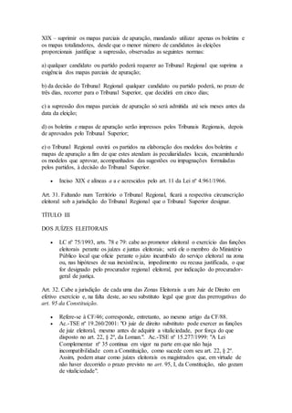 XIX – suprimir os mapas parciais de apuração, mandando utilizar apenas os boletins e
os mapas totalizadores, desde que o menor número de candidatos às eleições
proporcionais justifique a supressão, observadas as seguintes normas:
a) qualquer candidato ou partido poderá requerer ao Tribunal Regional que suprima a
exigência dos mapas parciais de apuração;
b) da decisão do Tribunal Regional qualquer candidato ou partido poderá, no prazo de
três dias, recorrer para o Tribunal Superior, que decidirá em cinco dias;
c) a supressão dos mapas parciais de apuração só será admitida até seis meses antes da
data da eleição;
d) os boletins e mapas de apuração serão impressos pelos Tribunais Regionais, depois
de aprovados pelo Tribunal Superior;
e) o Tribunal Regional ouvirá os partidos na elaboração dos modelos dos boletins e
mapas de apuração a fim de que estes atendam às peculiaridades locais, encaminhando
os modelos que aprovar, acompanhados das sugestões ou impugnações formuladas
pelos partidos, à decisão do Tribunal Superior.
 Inciso XIX e alíneas a a e acrescidos pelo art. 11 da Lei nº 4.961/1966.
Art. 31. Faltando num Território o Tribunal Regional, ficará a respectiva circunscrição
eleitoral sob a jurisdição do Tribunal Regional que o Tribunal Superior designar.
TÍTULO III
DOS JUÍZES ELEITORAIS
 LC nº 75/1993, arts. 78 e 79: cabe ao promotor eleitoral o exercício das funções
eleitorais perante os juízes e juntas eleitorais; será ele o membro do Ministério
Público local que oficie perante o juízo incumbido do serviço eleitoral na zona
ou, nas hipóteses de sua inexistência, impedimento ou recusa justificada, o que
for designado pelo procurador regional eleitoral, por indicação do procurador-
geral de justiça.
Art. 32. Cabe a jurisdição de cada uma das Zonas Eleitorais a um Juiz de Direito em
efetivo exercício e, na falta deste, ao seu substituto legal que goze das prerrogativas do
art. 95 da Constituição.
 Refere-se à CF/46; corresponde, entretanto, ao mesmo artigo da CF/88.
 Ac.-TSE nº 19.260/2001: "O juiz de direito substituto pode exercer as funções
de juiz eleitoral, mesmo antes de adquirir a vitaliciedade, por força do que
disposto no art. 22, § 2º, da Loman.". Ac.-TSE nº 15.277/1999: "A Lei
Complementar nº 35 continua em vigor na parte em que não haja
incompatibilidade com a Constituição, como sucede com seu art. 22, § 2º.
Assim, podem atuar como juízes eleitorais os magistrados que, em virtude de
não haver decorrido o prazo previsto no art. 95, I, da Constituição, não gozam
de vitaliciedade".
 