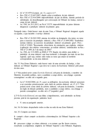  LC nº 35/1979 (Loman), art. 11, caput e § 1º.
 Res.-TSE nº 22.607/2007: dispõe sobre a residência do juiz eleitoral.
 Res.-TSE nº 22.916/2008: impossibilidade de juiz de direito, durante período de
substituição de desembargador por convocação de Tribunal de Justiça, exercer o
cargo de juiz eleitoral.
 Ac.-TSE, de 29.3.2012, na Pet nº 33275: impossibilidade de juízes federais
integrarem a jurisdição eleitoral de primeiro grau.
Parágrafo único. Onde houver mais de uma Vara, o Tribunal Regional designará aquela
ou aquelas, a que incumbe o serviço eleitoral.
 Res.-TSE nº 20.505/1999: sistema de rodízio na designação dos juízes ou varas
para o exercício da jurisdição eleitoral; e Res.-TSE nº 21.009/2002: "Estabelece
normas relativas ao exercício da jurisdição eleitoral em primeiro grau"; Prov.-
CGE nº 5/2002: "Recomenda observância de orientações que explicita, relativas
à aplicação dos critérios concernentes ao rodízio eleitoral, estabelecidos na Res.-
TSE nº 21.009, de 5 de março de 2002".
 Ac.-TSE, de 15.9.2009, no RMS nº 579: fixação de critério para definir a
jurisdição de zona eleitoral cuja base territorial é abrangida por mais de um foro
regional, qual seja, rodízio entre todas as varas que atuam no território
correspondente ao da zona eleitoral.
Art. 33. Nas Zonas Eleitorais onde houver mais de uma serventia de Justiça, o Juiz
indicará ao Tribunal Regional a que deve ter o anexo da Escrivania Eleitoral pelo prazo
de dois anos.
§ 1º Não poderá servir como Escrivão Eleitoral, sob pena de demissão, o membro de
Diretório de partido político, nem o candidato a cargo eletivo, seu cônjuge e parente
consangüíneo ou afim até o segundo grau.
 Lei nº 10.842/2004, art. 4º, caput: as atribuições da escrivania eleitoral passaram
a ser exercidas privativamente pelo chefe de cartório eleitoral; art. 4º, § 1º: "Não
poderá servir como chefe de cartório eleitoral, sob pena de demissão, o membro
de órgão de direção partidária, nem o candidato a cargo eletivo, seu cônjuge e
parente consangüíneo ou afim até o 2º (segundo) grau".
§ 2º O Escrivão Eleitoral, em suas faltas e impedimentos, será substituído na forma
prevista pela lei de organização judiciária local.
 V. nota ao parágrafo anterior.
Art. 34. Os Juízes despacharão todos os dias na sede da sua Zona Eleitoral.
Art. 35. Compete aos Juízes:
I – cumprir e fazer cumprir as decisões e determinações do Tribunal Superior e do
Regional;
II – processar e julgar os crimes eleitorais e os comuns que lhe forem conexos,
ressalvada a competência originária do Tribunal Superior e dos Tribunais Regionais;
 
