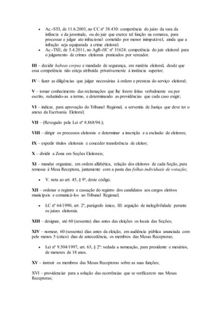  Ac.-STJ, de 11.6.2003, no CC nº 38.430: competência do juízo da vara da
infância e da juventude, ou do juiz que exerce tal função na comarca, para
processar e julgar ato infracional cometido por menor inimputável, ainda que a
infração seja equiparada a crime eleitoral.
 Ac.-TSE, de 5.4.2011, no AgR-HC nº 31624: competência do juiz eleitoral para
o julgamento de crimes eleitorais praticados por vereador.
III – decidir habeas corpus e mandado de segurança, em matéria eleitoral, desde que
essa competência não esteja atribuída privativamente à instância superior;
IV – fazer as diligências que julgar necessárias à ordem e presteza do serviço eleitoral;
V – tomar conhecimento das reclamações que lhe forem feitas verbalmente ou por
escrito, reduzindo-as a termo, e determinando as providências que cada caso exigir;
VI – indicar, para aprovação do Tribunal Regional, a serventia de Justiça que deve ter o
anexo da Escrivania Eleitoral;
VII – (Revogado pela Lei nº 8.868/94.);
VIII – dirigir os processos eleitorais e determinar a inscrição e a exclusão de eleitores;
IX – expedir títulos eleitorais e conceder transferência de eleitor;
X – dividir a Zona em Seções Eleitorais;
XI – mandar organizar, em ordem alfabética, relação dos eleitores de cada Seção, para
remessa à Mesa Receptora, juntamente com a pasta das folhas individuais de votação;
 V. nota ao art. 45, § 9º, deste código.
XII – ordenar o registro e cassação do registro dos candidatos aos cargos eletivos
municipais e comunicá-los ao Tribunal Regional;
 LC nº 64/1990, art. 2º, parágrafo único, III: arguição de inelegibilidade perante
os juízes eleitorais.
XIII – designar, até 60 (sessenta) dias antes das eleições os locais das Seções;
XIV – nomear, 60 (sessenta) dias antes da eleição, em audiência pública anunciada com
pelo menos 5 (cinco) dias de antecedência, os membros das Mesas Receptoras;
 Lei nº 9.504/1997, art. 63, § 2º: vedada a nomeação, para presidente e mesários,
de menores de 18 anos.
XV – instruir os membros das Mesas Receptoras sobre as suas funções;
XVI – providenciar para a solução das ocorrências que se verificarem nas Mesas
Receptoras;
 