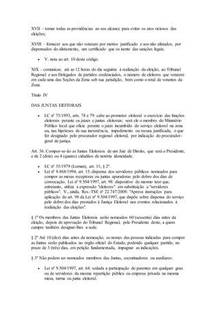 XVII – tomar todas as providências ao seu alcance para evitar os atos viciosos das
eleições;
XVIII – fornecer aos que não votaram por motivo justificado e aos não alistados, por
dispensados do alistamento, um certificado que os isente das sanções legais;
 V. nota ao art. 10 deste código.
XIX – comunicar, até as 12 horas do dia seguinte à realização da eleição, ao Tribunal
Regional e aos Delegados de partidos credenciados, o número de eleitores que votarem
em cada uma das Seções da Zona sob sua jurisdição, bem como o total de votantes da
Zona.
Título IV
DAS JUNTAS ElEITORAIS
 LC nº 75/1993, arts. 78 e 79: cabe ao promotor eleitoral o exercício das funções
eleitorais perante os juízes e juntas eleitorais; será ele o membro do Ministério
Público local que oficie perante o juízo incumbido do serviço eleitoral na zona
ou, nas hipóteses de sua inexistência, impedimento ou recusa justificada, o que
for designado pelo procurador regional eleitoral, por indicação do procurador-
geral de justiça.
Art. 36. Compor-se-ão as Juntas Eleitorais de um Juiz de Direito, que será o Presidente,
e de 2 (dois) ou 4 (quatro) cidadãos de notória idoneidade.
 LC nº 35/1979 (Loman), art. 11, § 2º.
 Lei nº 8.868/1994, art. 15: dispensa dos servidores públicos nomeados para
compor as mesas receptoras ou juntas apuradoras pelo dobro dos dias de
convocação. Lei nº 9.504/1997, art. 98: dispositivo de mesmo teor que,
entretanto, utiliza a expressão "eleitores" em substituição a "servidores
públicos". V., ainda, Res.-TSE nº 22.747/2008: "Aprova instruções para
aplicação do art. 98 da Lei nº 9.504/1997, que dispõe sobre dispensa do serviço
pelo dobro dos dias prestados à Justiça Eleitoral nos eventos relacionados à
realização das eleições".
§ 1º Os membros das Juntas Eleitorais serão nomeados 60 (sessenta) dias antes da
eleição, depois de aprovação do Tribunal Regional, pelo Presidente deste, a quem
cumpre também designar-lhes a sede.
§ 2º Até 10 (dez) dias antes da nomeação, os nomes das pessoas indicadas para compor
as Juntas serão publicados no órgão oficial do Estado, podendo qualquer partido, no
prazo de 3 (três) dias, em petição fundamentada, impugnar as indicações.
§ 3º Não podem ser nomeados membros das Juntas, escrutinadores ou auxiliares:
 Lei nº 9.504/1997, art. 64: vedada a participação de parentes em qualquer grau
ou de servidores da mesma repartição pública ou empresa privada na mesma
mesa, turma ou junta eleitoral.
 