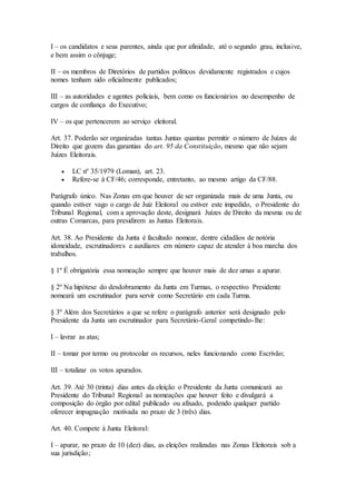 I – os candidatos e seus parentes, ainda que por afinidade, até o segundo grau, inclusive,
e bem assim o cônjuge;
II – os membros de Diretórios de partidos políticos devidamente registrados e cujos
nomes tenham sido oficialmente publicados;
III – as autoridades e agentes policiais, bem como os funcionários no desempenho de
cargos de confiança do Executivo;
IV – os que pertencerem ao serviço eleitoral.
Art. 37. Poderão ser organizadas tantas Juntas quantas permitir o número de Juízes de
Direito que gozem das garantias do art. 95 da Constituição, mesmo que não sejam
Juízes Eleitorais.
 LC nº 35/1979 (Loman), art. 23.
 Refere-se à CF/46; corresponde, entretanto, ao mesmo artigo da CF/88.
Parágrafo único. Nas Zonas em que houver de ser organizada mais de uma Junta, ou
quando estiver vago o cargo de Juiz Eleitoral ou estiver este impedido, o Presidente do
Tribunal Regional, com a aprovação deste, designará Juízes de Direito da mesma ou de
outras Comarcas, para presidirem as Juntas Eleitorais.
Art. 38. Ao Presidente da Junta é facultado nomear, dentre cidadãos de notória
idoneidade, escrutinadores e auxiliares em número capaz de atender à boa marcha dos
trabalhos.
§ 1º É obrigatória essa nomeação sempre que houver mais de dez urnas a apurar.
§ 2º Na hipótese do desdobramento da Junta em Turmas, o respectivo Presidente
nomeará um escrutinador para servir como Secretário em cada Turma.
§ 3º Além dos Secretários a que se refere o parágrafo anterior será designado pelo
Presidente da Junta um escrutinador para Secretário-Geral competindo-lhe:
I – lavrar as atas;
II – tomar por termo ou protocolar os recursos, neles funcionando como Escrivão;
III – totalizar os votos apurados.
Art. 39. Até 30 (trinta) dias antes da eleição o Presidente da Junta comunicará ao
Presidente do Tribunal Regional as nomeações que houver feito e divulgará a
composição do órgão por edital publicado ou afixado, podendo qualquer partido
oferecer impugnação motivada no prazo de 3 (três) dias.
Art. 40. Compete à Junta Eleitoral:
I – apurar, no prazo de 10 (dez) dias, as eleições realizadas nas Zonas Eleitorais sob a
sua jurisdição;
 
