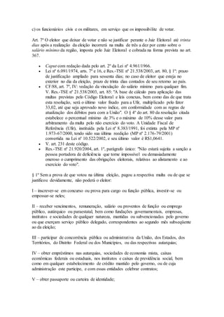 c) os funcionários civis e os militares, em serviço que os impossibilite de votar.
Art. 7º O eleitor que deixar de votar e não se justificar perante o Juiz Eleitoral até trinta
dias após a realização da eleição incorrerá na multa de três a dez por cento sobre o
salário mínimo da região, imposta pelo Juiz Eleitoral e cobrada na forma prevista no art.
367.
 Caput com redação dada pelo art. 2º da Lei nº 4.961/1966.
 Lei nº 6.091/1974, arts. 7º e 16, e Res.-TSE nº 21.538/2003, art. 80, § 1º: prazo
de justificação ampliado para sessenta dias; no caso de eleitor que esteja no
exterior no dia da eleição, prazo de trinta dias contados de seu retorno ao país.
 CF/88, art. 7º, IV: vedação da vinculação do salário mínimo para qualquer fim.
V. Res.-TSE nº 21.538/2003, art. 85: "A base de cálculo para aplicação das
multas previstas pelo Código Eleitoral e leis conexas, bem como das de que trata
esta resolução, será o último valor fixado para a Ufir, multiplicado pelo fator
33,02, até que seja aprovado novo índice, em conformidade com as regras de
atualização dos débitos para com a União". O § 4º do art. 80 da resolução citada
estabelece o percentual mínimo de 3% e o máximo de 10% desse valor para
arbitramento da multa pelo não exercício do voto. A Unidade Fiscal de
Referência (Ufir), instituída pela Lei nº 8.383/1991, foi extinta pela MP nº
1.973-67/2000, tendo sido sua última reedição (MP nº 2.176-79/2001)
convertida na Lei nº 10.522/2002, e seu último valor é R$1,0641.
 V. art. 231 deste código.
 Res.-TSE nº 21.920/2004, art. 1º, parágrafo único: "Não estará sujeita a sanção a
pessoa portadora de deficiência que torne impossível ou demasiadamente
oneroso o cumprimento das obrigações eleitorais, relativas ao alistamento e ao
exercício do voto".
§ 1º Sem a prova de que votou na última eleição, pagou a respectiva multa ou de que se
justificou devidamente, não poderá o eleitor:
I – inscrever-se em concurso ou prova para cargo ou função pública, investir-se ou
empossar-se neles;
II – receber vencimentos, remuneração, salário ou proventos de função ou emprego
público, autárquico ou paraestatal, bem como fundações governamentais, empresas,
institutos e sociedades de qualquer natureza, mantidas ou subvencionadas pelo governo
ou que exerçam serviço público delegado, correspondentes ao segundo mês subseqüente
ao da eleição;
III – participar de concorrência pública ou administrativa da União, dos Estados, dos
Territórios, do Distrito Federal ou dos Municípios, ou das respectivas autarquias;
IV – obter empréstimos nas autarquias, sociedades de economia mista, caixas
econômicas federais ou estaduais, nos institutos e caixas de previdência social, bem
como em qualquer estabelecimento de crédito mantido pelo governo, ou de cuja
administração este participe, e com essas entidades celebrar contratos;
V – obter passaporte ou carteira de identidade;
 