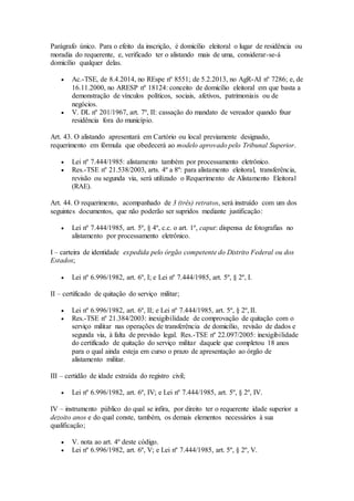 Parágrafo único. Para o efeito da inscrição, é domicílio eleitoral o lugar de residência ou
moradia do requerente, e, verificado ter o alistando mais de uma, considerar-se-á
domicílio qualquer delas.
 Ac.-TSE, de 8.4.2014, no REspe nº 8551; de 5.2.2013, no AgR-AI nº 7286; e, de
16.11.2000, no ARESP nº 18124: conceito de domicílio eleitoral em que basta a
demonstração de vínculos políticos, sociais, afetivos, patrimoniais ou de
negócios.
 V. DL nº 201/1967, art. 7º, II: cassação do mandato de vereador quando fixar
residência fora do município.
Art. 43. O alistando apresentará em Cartório ou local previamente designado,
requerimento em fórmula que obedecerá ao modelo aprovado pelo Tribunal Superior.
 Lei nº 7.444/1985: alistamento também por processamento eletrônico.
 Res.-TSE nº 21.538/2003, arts. 4º a 8º: para alistamento eleitoral, transferência,
revisão ou segunda via, será utilizado o Requerimento de Alistamento Eleitoral
(RAE).
Art. 44. O requerimento, acompanhado de 3 (três) retratos, será instruído com um dos
seguintes documentos, que não poderão ser supridos mediante justificação:
 Lei nº 7.444/1985, art. 5º, § 4º, c.c. o art. 1º, caput: dispensa de fotografias no
alistamento por processamento eletrônico.
I – carteira de identidade expedida pelo órgão competente do Distrito Federal ou dos
Estados;
 Lei nº 6.996/1982, art. 6º, I; e Lei nº 7.444/1985, art. 5º, § 2º, I.
II – certificado de quitação do serviço militar;
 Lei nº 6.996/1982, art. 6º, II; e Lei nº 7.444/1985, art. 5º, § 2º, II.
 Res.-TSE nº 21.384/2003: inexigibilidade de comprovação de quitação com o
serviço militar nas operações de transferência de domicílio, revisão de dados e
segunda via, à falta de previsão legal. Res.-TSE nº 22.097/2005: inexigibilidade
do certificado de quitação do serviço militar daquele que completou 18 anos
para o qual ainda esteja em curso o prazo de apresentação ao órgão de
alistamento militar.
III – certidão de idade extraída do registro civil;
 Lei nº 6.996/1982, art. 6º, IV; e Lei nº 7.444/1985, art. 5º, § 2º, IV.
IV – instrumento público do qual se infira, por direito ter o requerente idade superior a
dezoito anos e do qual conste, também, os demais elementos necessários à sua
qualificação;
 V. nota ao art. 4º deste código.
 Lei nº 6.996/1982, art. 6º, V; e Lei nº 7.444/1985, art. 5º, § 2º, V.
 