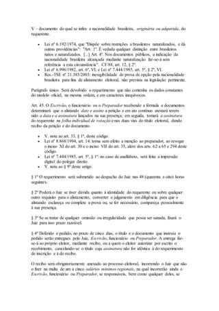 V – documento do qual se infira a nacionalidade brasileira, originária ou adquirida, do
requerente.
 Lei nº 6.192/1974, que "Dispõe sobre restrições a brasileiros naturalizados, e dá
outras providências": "Art. 1º. É vedada qualquer distinção entre brasileiros
natos e naturalizados. [...] Art. 4º. Nos documentos públicos, a indicação da
nacionalidade brasileira alcançada mediante naturalização far-se-á sem
referência a esta circunstância". CF/88, art. 12, § 2º.
 Lei nº 6.996/1982, art. 6º, VI; e Lei nº 7.444/1985, art. 5º, § 2º, VI.
 Res.-TSE nº 21.385/2003: inexigibilidade de prova de opção pela nacionalidade
brasileira para fins de alistamento eleitoral, não prevista na legislação pertinente.
Parágrafo único. Será devolvido o requerimento que não contenha os dados constantes
do modelo oficial, na mesma ordem, e em caracteres inequívocos.
Art. 45. O Escrivão, o funcionário ou o Preparador recebendo a fórmula e documentos
determinará que o alistando date e assine a petição e em ato contínuo atestará terem
sido a data e a assinatura lançados na sua presença; em seguida, tomará a assinatura
do requerente na folha individual de votação e nas duas vias do título eleitoral, dando
recibo da petição e do documento.
 V. nota ao art. 33, § 1º, deste código.
 Lei nº 8.868/1994, art. 14: torna sem efeito a menção ao preparador, ao revogar
o inciso XI do art. 30 e o inciso VII do art. 35, além dos arts. 62 a 65 e 294 deste
código.
 Lei nº 7.444/1985, art. 5º, § 1º: no caso de analfabeto, será feita a impressão
digital do polegar direito.
 V. nota ao § 9º deste artigo.
§ 1º O requerimento será submetido ao despacho do Juiz nas 48 (quarenta e oito) horas
seguintes.
§ 2º Poderá o Juiz se tiver dúvida quanto à identidade do requerente ou sobre qualquer
outro requisito para o alistamento, converter o julgamento em diligência para que o
alistando esclareça ou complete a prova ou, se for necessário, compareça pessoalmente
à sua presença.
§ 3º Se se tratar de qualquer omissão ou irregularidade que possa ser sanada, fixará o
Juiz para isso prazo razoável.
§ 4º Deferido o pedido, no prazo de cinco dias, o título e o documento que instruiu o
pedido serão entregues pelo Juiz, Escrivão, funcionário ou Preparador. A entrega far-
se-á ao próprio eleitor, mediante recibo, ou a quem o eleitor autorizar por escrito o
recebimento, cancelando-se o título cuja assinatura não for idêntica à do requerimento
de inscrição e à do recibo.
O recibo será obrigatoriamente anexado ao processo eleitoral, incorrendo o Juiz que não
o fizer na multa de um a cinco salários mínimos regionais, na qual incorrerão ainda o
Escrivão, funcionário ou Preparador, se responsáveis, bem como qualquer deles, se
 