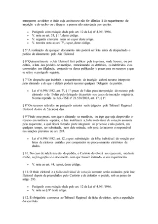 entregarem ao eleitor o título cuja assinatura não for idêntica à do requerimento de
inscrição e do recibo ou o fizerem a pessoa não autorizada por escrito.
 Parágrafo com redação dada pelo art. 12 da Lei nº 4.961/1966.
 V. nota ao art. 33, § 1º, deste código.
 V. segunda e terceira notas ao caput deste artigo.
 V. terceira nota ao art. 7º, caput, deste código.
§ 5º A restituição de qualquer documento não poderá ser feita antes de despachado o
pedido de alistamento pelo Juiz Eleitoral.
§ 6º Quinzenalmente o Juiz Eleitoral fará publicar pela imprensa, onde houver, ou por
editais, a lista dos pedidos de inscrição, mencionando os deferidos, os indeferidos e os
convertidos em diligência, contando-se dessa publicação o prazo para os recursos a que
se refere o parágrafo seguinte.
§ 7º Do despacho que indeferir o requerimento de inscrição caberá recurso interposto
pelo alistando e do que o deferir poderá recorrer qualquer Delegado de partido.
 Lei nº 6.996/1982, art. 7º, § 1º: prazo de 5 dias para interposição de recurso pelo
alistando e de 10 dias pelo delegado de partido nos casos de inscrição originária.
Norma repetida na Res.-TSE nº 21.538/2003, art. 17, § 1º.
§ 8º Os recursos referidos no parágrafo anterior serão julgados pelo Tribunal Regional
Eleitoral dentro de 5 (cinco) dias.
§ 9º Findo esse prazo, sem que o alistando se manifeste, ou logo que seja desprovido o
recurso em instância superior, o Juiz inutilizará a folha individual de votação assinada
pelo requerente, a qual ficará fazendo parte integrante do processo e não poderá, em
qualquer tempo, ser substituída, nem dele retirada, sob pena de incorrer o responsável
nas sanções previstas no art. 293.
 Lei nº 6.996/1982, art. 12, caput: substituição da folha individual de votação por
listas de eleitores emitidas por computador no processamento eletrônico de
dados.
§ 10. No caso de indeferimento do pedido, o Cartório devolverá ao requerente, mediante
recibo, as fotografias e o documento com que houver instruído o seu requerimento.
 V. nota ao art. 44, caput, deste código.
§ 11. O título eleitoral e a folha individual de votação somente serão assinados pelo Juiz
Eleitoral depois de preenchidos pelo Cartório e de deferido o pedido, sob as penas do
artigo 293.
 Parágrafo com redação dada pelo art. 12 da Lei nº 4.961/1966.
 V. nota ao § 9º deste artigo.
§ 12. É obrigatória a remessa ao Tribunal Regional da ficha do eleitor, após a expedição
do seu título.
 