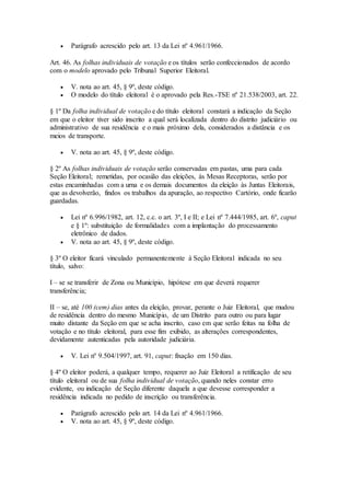  Parágrafo acrescido pelo art. 13 da Lei nº 4.961/1966.
Art. 46. As folhas individuais de votação e os títulos serão confeccionados de acordo
com o modelo aprovado pelo Tribunal Superior Eleitoral.
 V. nota ao art. 45, § 9º, deste código.
 O modelo do título eleitoral é o aprovado pela Res.-TSE nº 21.538/2003, art. 22.
§ 1º Da folha individual de votação e do título eleitoral constará a indicação da Seção
em que o eleitor tiver sido inscrito a qual será localizada dentro do distrito judiciário ou
administrativo de sua residência e o mais próximo dela, considerados a distância e os
meios de transporte.
 V. nota ao art. 45, § 9º, deste código.
§ 2º As folhas individuais de votação serão conservadas em pastas, uma para cada
Seção Eleitoral; remetidas, por ocasião das eleições, às Mesas Receptoras, serão por
estas encaminhadas com a urna e os demais documentos da eleição às Juntas Eleitorais,
que as devolverão, findos os trabalhos da apuração, ao respectivo Cartório, onde ficarão
guardadas.
 Lei nº 6.996/1982, art. 12, c.c. o art. 3º, I e II; e Lei nº 7.444/1985, art. 6º, caput
e § 1º: substituição de formalidades com a implantação do processamento
eletrônico de dados.
 V. nota ao art. 45, § 9º, deste código.
§ 3º O eleitor ficará vinculado permanentemente à Seção Eleitoral indicada no seu
título, salvo:
I – se se transferir de Zona ou Município, hipótese em que deverá requerer
transferência;
II – se, até 100 (cem) dias antes da eleição, provar, perante o Juiz Eleitoral, que mudou
de residência dentro do mesmo Município, de um Distrito para outro ou para lugar
muito distante da Seção em que se acha inscrito, caso em que serão feitas na folha de
votação e no título eleitoral, para esse fim exibido, as alterações correspondentes,
devidamente autenticadas pela autoridade judiciária.
 V. Lei nº 9.504/1997, art. 91, caput: fixação em 150 dias.
§ 4º O eleitor poderá, a qualquer tempo, requerer ao Juiz Eleitoral a retificação de seu
título eleitoral ou de sua folha individual de votação, quando neles constar erro
evidente, ou indicação de Seção diferente daquela a que devesse corresponder a
residência indicada no pedido de inscrição ou transferência.
 Parágrafo acrescido pelo art. 14 da Lei nº 4.961/1966.
 V. nota ao art. 45, § 9º, deste código.
 