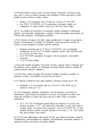 § 5º O título eleitoral servirá de prova de que o eleitor está inscrito na Seção em que
deve votar. E, uma vez datado e assinado pelo Presidente da Mesa Receptora, servirá
também de prova de haver o eleitor votado.
 Primitivo § 4º renumerado para § 5º pelo art. 14 da Lei nº 4.961/1966.
 Res.-TSE nº 21.538/2003, art. 54: comprovante de votação emitido por
computador. V., ainda, primeira nota ao art. 146, XIV, deste código.
Art. 47. As certidões de nascimento ou casamento, quando destinadas ao alistamento
eleitoral, serão fornecidas gratuitamente, segundo a ordem dos pedidos apresentados em
Cartório pelos alistandos ou Delegados de partido.
§ 1º Os Cartórios de registro civil farão, ainda, gratuitamente, o registro de nascimento,
visando ao fornecimento de certidão aos alistandos, desde que provem carência de
recursos, ou aos Delegados de partido, para fins eleitorais.
 Parágrafo acrescido pelo art. 2º da Lei nº 6.018/1974, com a consequente
renumeração dos §§ 1º a 3º. Os antigos parágrafos haviam sido acrescidos pelo
art. 15 da Lei nº 4.961/1966.
 Lei nº 9.534/1997: gratuidade do registro civil de nascimento e da certidão
respectiva.
 V. art. 373 deste código.
§ 2º Em cada Cartório de registro civil haverá um livro especial, aberto e rubricado pelo
Juiz Eleitoral, onde o cidadão, ou o Delegado de partido deixará expresso o pedido de
certidão para fins eleitorais, datando-o.
§ 3º O Escrivão, dentro de quinze dias da data do pedido, concederá a certidão, ou
justificará, perante o Juiz Eleitoral, por que deixa de fazê-lo.
§ 4º A infração ao disposto neste artigo sujeitará o Escrivão às penas do art. 293.
 Parágrafos 2º ao 4º acrescidos pelo art. 15 da Lei nº 4.961/1966, que os
numerava como §§ 1º a 3º.
Art. 48. O empregado mediante comunicação com 48 (quarenta e oito) horas de
antecedência, poderá deixar de comparecer ao serviço, sem prejuízo do salário e por
tempo não excedente a 2 (dois) dias, para o fim de se alistar eleitor ou requerer
transferência.
 CLT: "Art. 473. O empregado poderá deixar de comparecer ao serviço sem
prejuízo do salário: [...] V – até 2 (dois) dias consecutivos ou não, para o fim de
se alistar eleitor, nos termos da lei respectiva". Lei nº 8.112/1990: "Art. 97. Sem
qualquer prejuízo, poderá o servidor ausentar-se do serviço: [...] II – por 2 (dois)
dias, para se alistar como eleitor".
Art. 49. Os cegos alfabetizados pelo sistema Braille, que reunirem as demais condições
de alistamento, podem qualificar-se mediante o preenchimento da fórmula impressa e a
aposição do nome com as letras do referido alfabeto.
 