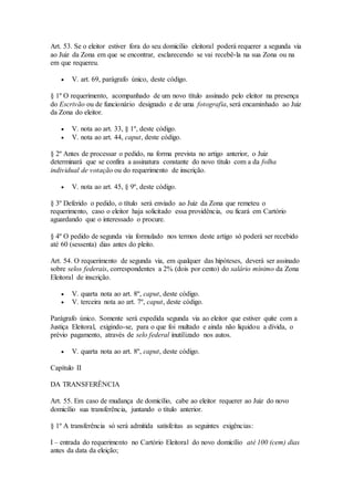 Art. 53. Se o eleitor estiver fora do seu domicílio eleitoral poderá requerer a segunda via
ao Juiz da Zona em que se encontrar, esclarecendo se vai recebê-la na sua Zona ou na
em que requereu.
 V. art. 69, parágrafo único, deste código.
§ 1º O requerimento, acompanhado de um novo título assinado pelo eleitor na presença
do Escrivão ou de funcionário designado e de uma fotografia, será encaminhado ao Juiz
da Zona do eleitor.
 V. nota ao art. 33, § 1º, deste código.
 V. nota ao art. 44, caput, deste código.
§ 2º Antes de processar o pedido, na forma prevista no artigo anterior, o Juiz
determinará que se confira a assinatura constante do novo título com a da folha
individual de votação ou do requerimento de inscrição.
 V. nota ao art. 45, § 9º, deste código.
§ 3º Deferido o pedido, o título será enviado ao Juiz da Zona que remeteu o
requerimento, caso o eleitor haja solicitado essa providência, ou ficará em Cartório
aguardando que o interessado o procure.
§ 4º O pedido de segunda via formulado nos termos deste artigo só poderá ser recebido
até 60 (sessenta) dias antes do pleito.
Art. 54. O requerimento de segunda via, em qualquer das hipóteses, deverá ser assinado
sobre selos federais, correspondentes a 2% (dois por cento) do salário mínimo da Zona
Eleitoral de inscrição.
 V. quarta nota ao art. 8º, caput, deste código.
 V. terceira nota ao art. 7º, caput, deste código.
Parágrafo único. Somente será expedida segunda via ao eleitor que estiver quite com a
Justiça Eleitoral, exigindo-se, para o que foi multado e ainda não liquidou a dívida, o
prévio pagamento, através de selo federal inutilizado nos autos.
 V. quarta nota ao art. 8º, caput, deste código.
Capítulo II
DA TRANSFERÊNCIA
Art. 55. Em caso de mudança de domicílio, cabe ao eleitor requerer ao Juiz do novo
domicílio sua transferência, juntando o título anterior.
§ 1º A transferência só será admitida satisfeitas as seguintes exigências:
I – entrada do requerimento no Cartório Eleitoral do novo domicílio até 100 (cem) dias
antes da data da eleição;
 