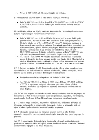  V. Lei nº 9.504/1997, art. 91, caput: fixação em 150 dias.
II – transcorrência de pelo menos 1 (um) ano da inscrição primitiva;
 Lei nº 6.996/1982, art. 8º, II, e Res.-TSE nº 21.538/2003, art. 18, II. Ac.-TSE nº
4.762/2004: o prazo é contado da inscrição imediatamente anterior ao novo
domicílio.
III – residência mínima de 3 (três) meses no novo domicílio, atestada pela autoridade
policial ou provada por outros meios convincentes.
 Lei nº 6.996/1982, art. 8º, III: residência declarada, sob as penas da lei, pelo
próprio eleitor. Ac.-TSE nº 196/1993: este inciso III foi derrogado pelo art. 8º,
III, da lei citada. Lei nº 7.115/1983, art. 1º, caput: "A declaração destinada a
fazer prova de vida, residência, pobreza, dependência econômica, homonímia ou
bons antecedentes, quando firmada pelo próprio interessado ou por procurador
bastante, e sob as penas da lei, presume-se verdadeira"; e Res.-TSE nº
11.917/1984: as regras de direito probatório contidas na Lei nº 7.115/1983 são
aplicáveis ao processo eleitoral, com exceção do processo penal eleitoral.
 Ac.-TSE nº 16.397/2000: "O conceito de domicílio eleitoral não se confunde
com o de domicílio do direito comum, regido pelo Direito Civil. Mais flexível e
elástico, identifica-se com a residência e o lugar onde o interessado tem vínculos
políticos e sociais". No mesmo sentido, Ac.-TSE nºs 21.829/2004 e 4.769/2004.
§ 2º O disposto nos incisos II e III do parágrafo anterior não se aplica quando se tratar
de transferência de título eleitoral de servidor público civil, militar, autárquico, ou de
membro de sua família, por motivo de remoção ou transferência.
 Parágrafo com redação dada pelo art. 16 da Lei nº 4.961/1966.
 Ac.-TSE, de 9.10.2012, no REspe nº 5389; e Ac.-TSE, de 13.9.2012, no REspe
nº 22378: a regra deste parágrafo não afasta, para os servidores públicos
militares, a condição de elegibilidade referente ao domicílio eleitoral um ano
antes do pleito.
Art. 56. No caso de perda ou extravio do título anterior declarado esse fato na petição de
transferência, o Juiz do novo domicílio, como ato preliminar, requisitará, por telegrama,
a confirmação do alegado à Zona Eleitoral onde o requerente se achava inscrito.
§ 1º O Juiz do antigo domicílio, no prazo de 5 (cinco) dias, responderá por ofício ou
telegrama, esclarecendo se o interessado é realmente eleitor, se a inscrição está em
vigor, e, ainda, qual o número e a data da inscrição respectiva.
§ 2º A informação mencionada no parágrafo anterior, suprirá a falta do título
extraviado, ou perdido, para o efeito da transferência, devendo fazer parte integrante do
processo.
Art. 57. O requerimento de transferência de domicílio eleitoral será imediatamente
publicado na imprensa oficial na capital, e em Cartório nas demais localidades, podendo
os interessados impugná-lo no prazo de dez dias.
 