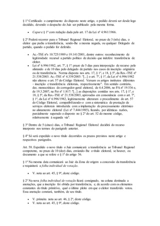 § 1º Certificado o cumprimento do disposto neste artigo, o pedido deverá ser desde logo
decidido, devendo o despacho do Juiz ser publicado pela mesma forma.
 Caput e § 1º com redação dada pelo art. 17 da Lei nº 4.961/1966.
§ 2º Poderá recorrer para o Tribunal Regional Eleitoral, no prazo de 3 (três) dias, o
eleitor que pediu a transferência, sendo-lhe a mesma negada, ou qualquer Delegado de
partido, quando o pedido for deferido.
 Ac.-TSE nºs 10.725/1989 e 19.141/2001, dentre outros: reconhecimento de
legitimidade recursal a partido político de decisão que indefere transferência de
eleitor.
 Lei nº 6.996/1982, art. 7º, § 1º: prazo de 5 dias para interposição de recurso pelo
alistando e de 10 dias pelo delegado de partido nos casos de inscrição originária
ou de transferência. Norma disposta nos arts. 17, § 1º, e 18, § 5º, da Res.-TSE nº
21.538/2003. Ac.-TSE nº 4.339/2003: "[...] o art. 7º, § 1º, da Lei nº 6.996/1982
não alterou o art. 57 do Código Eleitoral. Versam os artigos institutos diferentes
– inscrição e transferência eleitorais, respectivamente". Em sentido contrário,
dec. monocráticas do corregedor-geral eleitoral, de 4.4.2006, no PA nº 19.536 e,
de 19.3.2007, na Pet nº 1.817: "[...] as disposições contidas nos arts. 17, § 1º, e
18, § 5º, da Res.-TSE nº 21.538/2003, aprovadas em consonância com o art. 7º,
§ 1º, da Lei nº 6.996/1982, legitimamente alteraram o procedimento do art. 57
do Código Eleitoral, compatibilizando-o com a sistemática de prestação de
serviços eleitorais introduzida com a implantação do processamento eletrônico
no alistamento eleitoral (Lei nº 7.444/1985), ficando, por idênticas razões,
parcialmente superado o disposto no § 2º do art. 52 do mesmo código,
relativamente à segunda via".
§ 3º Dentro de 5 (cinco) dias, o Tribunal Regional Eleitoral decidirá do recurso
interposto nos termos do parágrafo anterior.
§ 4º Só será expedido o novo título decorridos os prazos previstos neste artigo e
respectivos parágrafos.
Art. 58. Expedido o novo título o Juiz comunicará a transferência ao Tribunal Regional
competente, no prazo de 10 (dez) dias, enviando-lhe o título eleitoral, se houver, ou
documento a que se refere o § 1º do artigo 56.
§ 1º Na mesma data comunicará ao Juiz da Zona de origem a concessão da transferência
e requisitará a folha individual de votação.
 V. nota ao art. 45, § 9º, deste código.
§ 2º Na nova folha individual de votação ficará consignado, na coluna destinada a
anotações, que a inscrição foi obtida por transferência, e, de acordo com os elementos
constantes do título primitivo, qual o último pleito em que o eleitor transferido votou.
Essa anotação constará, também, de seu título.
 V. primeira nota ao art. 46, § 2º, deste código.
 V. nota ao art. 45, § 9º, deste código.
 
