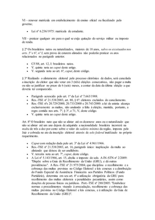VI – renovar matrícula em estabelecimento de ensino oficial ou fiscalizado pelo
governo;
 Lei nº 6.236/1975: matrícula de estudante.
VII – praticar qualquer ato para o qual se exija quitação do serviço militar ou imposto
de renda.
§ 2º Os brasileiros natos ou naturalizados, maiores de 18 anos, salvo os excetuados nos
arts. 5º e 6º, nº I, sem prova de estarem alistados não poderão praticar os atos
relacionados no parágrafo anterior.
 CF/88, art. 12, I: brasileiros natos.
 V. quinta nota ao caput deste artigo.
 V. segunda nota ao art. 6º, caput, deste código.
§ 3º Realizado o alistamento eleitoral pelo processo eletrônico de dados, será cancelada
a inscrição do eleitor que não votar em 3 (três) eleições consecutivas, não pagar a multa
ou não se justificar no prazo de 6 (seis) meses, a contar da data da última eleição a que
deveria ter comparecido.
 Parágrafo acrescido pelo art. 1º da Lei nº 7.663/1988.
 Res.-TSE nº 21.538/2003, art. 80, § 6º: eleitores excluídos do cancelamento.
 Res.-TSE nºs 20.729/2000, 20.733/2000 e 20.743/2000: a lei de anistia alcança
exclusivamente as multas, não anulando a falta à eleição, mantida, portanto, a
regra contida nos arts. 7º, § 3º, e 71, V, deste código.
 V. quinta nota ao caput deste artigo.
Art. 8º O brasileiro nato que não se alistar até os dezenove anos ou o naturalizado que
não se alistar até um ano depois de adquirida a nacionalidade brasileira incorrerá na
multa de três a dez por cento sobre o valor do salário mínimo da região, imposta pelo
Juiz e cobrada no ato da inscrição eleitoral através de selo federal inutilizado no próprio
requerimento.
 Caput com redação dada pelo art. 3º da Lei nº 4.961/1966.
 Res.-TSE nº 21.538/2003, art. 16, parágrafo único: inaplicação da multa ao
alistando que deixou de ser analfabeto.
 V. terceira nota ao art. 7º, caput, deste código.
 A Lei nº 5.143/1966, art. 15, aboliu o imposto do selo. A IN-STN nº 2/2009:
"Dispõe sobre a Guia de Recolhimento da União (GRU), e dá outras
providências". A Res.-TSE nº 21.975/2004, que disciplina o recolhimento e a
cobrança das multas previstas no Código Eleitoral e leis conexas e a distribuição
do Fundo Especial de Assistência Financeira aos Partidos Políticos (Fundo
Partidário), determina em seu art. 4º a utilização obrigatória da GRU para
recolhimento das multas eleitorais e penalidades pecuniárias, assim como
doações de pessoas físicas ou jurídicas. Port.-TSE nº 288/2005: "Estabelece
normas e procedimentos visando à arrecadação, recolhimento e cobrança das
multas previstas no Código Eleitoral e leis conexas, e à utilização da Guia de
Recolhimento da União (GRU)".
 