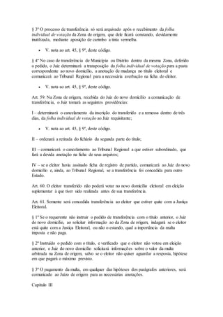 § 3º O processo de transferência só será arquivado após o recebimento da folha
individual de votação da Zona de origem, que dele ficará constando, devidamente
inutilizada, mediante aposição de carimbo a tinta vermelha.
 V. nota ao art. 45, § 9º, deste código.
§ 4º No caso de transferência de Município ou Distrito dentro da mesma Zona, deferido
o pedido, o Juiz determinará a transposição da folha individual de votação para a pasta
correspondente ao novo domicílio, a anotação de mudança no título eleitoral e
comunicará ao Tribunal Regional para a necessária averbação na ficha do eleitor.
 V. nota ao art. 45, § 9º, deste código.
Art. 59. Na Zona de origem, recebida do Juiz do novo domicílio a comunicação de
transferência, o Juiz tomará as seguintes providências:
I – determinará o cancelamento da inscrição do transferido e a remessa dentro de três
dias, da folha individual de votação ao Juiz requisitante;
 V. nota ao art. 45, § 9º, deste código.
II – ordenará a retirada do fichário da segunda parte do título;
III – comunicará o cancelamento ao Tribunal Regional a que estiver subordinado, que
fará a devida anotação na ficha de seus arquivos;
IV – se o eleitor havia assinado ficha de registro de partido, comunicará ao Juiz do novo
domicílio e, ainda, ao Tribunal Regional, se a transferência foi concedida para outro
Estado.
Art. 60. O eleitor transferido não poderá votar no novo domicílio eleitoral em eleição
suplementar à que tiver sido realizada antes de sua transferência.
Art. 61. Somente será concedida transferência ao eleitor que estiver quite com a Justiça
Eleitoral.
§ 1º Se o requerente não instruir o pedido de transferência com o título anterior, o Juiz
do novo domicílio, ao solicitar informação ao da Zona de origem, indagará se o eleitor
está quite com a Justiça Eleitoral, ou não o estando, qual a importância da multa
imposta e não paga.
§ 2º Instruído o pedido com o título, e verificado que o eleitor não votou em eleição
anterior, o Juiz do novo domicílio solicitará informações sobre o valor da multa
arbitrada na Zona de origem, salvo se o eleitor não quiser aguardar a resposta, hipótese
em que pagará o máximo previsto.
§ 3º O pagamento da multa, em qualquer das hipóteses dos parágrafos anteriores, será
comunicado ao Juízo de origem para as necessárias anotações.
Capítulo III
 