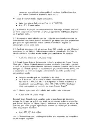 cruzamento entre dados do cadastro eleitoral e registros de óbitos fornecidos
pelo Instituto Nacional de Seguridade Social (INSS)".
V – deixar de votar em 3 (três) eleições consecutivas.
 Inciso com redação dada pelo art. 2º da Lei nº 7.663/1988.
 V. art. 7º, § 3º, deste código.
§ 1º A ocorrência de qualquer das causas enumeradas neste artigo acarretará a exclusão
do eleitor, que poderá ser promovida ex officio, a requerimento de Delegado de partido
ou de qualquer eleitor.
§ 2º No caso de ser algum cidadão maior de 18 (dezoito) anos privado temporária ou
definitivamente dos direitos políticos, a autoridade que impuser essa pena providenciará
para que o fato seja comunicado ao Juiz Eleitoral ou ao Tribunal Regional da
circunscrição em que residir o réu.
§ 3º Os oficiais de registro civil, sob as penas do art. 293, enviarão, até o dia 15 (quinze)
de cada mês, ao Juiz Eleitoral da Zona em que oficiarem, comunicação dos óbitos de
cidadãos alistáveis, ocorridos no mês anterior, para cancelamento das inscrições.
 V. art. 79 e nota ao art. 71, IV, deste código.
§ 4º Quando houver denúncia fundamentada de fraude no alistamento de uma Zona ou
Município, o Tribunal Regional poderá determinar a realização de correição e, provada
a fraude em proporção comprometedora, ordenará a revisão do eleitorado, obedecidas as
instruções do Tribunal Superior e as recomendações que, subsidiariamente, baixar, com
o cancelamento de ofício das inscrições correspondentes aos títulos que não forem
apresentados à revisão.
 Parágrafo acrescido pelo art. 19 da Lei nº 4.961/1966.
 Lei nº 9.504/1997, art. 92: casos de revisão e de correição nas zonas eleitorais.
Res.-TSE nº 21.538/2003, arts. 58 a 76: hipóteses de revisão do eleitorado e
procedimento para sua efetivação; e Res.-TSE nº 21.372/2003: "Estabelece
rotina para realização de correições nas zonas eleitorais do país".
Art. 72. Durante o processo e até a exclusão pode o eleitor votar validamente.
 V. nota ao art. 78, I, deste código.
Parágrafo único. Tratando-se de inscrições contra as quais hajam sido interpostos
recursos das decisões que as deferiram, desde que tais recursos venham a ser providos
pelo Tribunal Regional ou Tribunal Superior, serão nulos os votos se o seu número for
suficiente para alterar qualquer representação partidária ou classificação de candidato
eleito pelo princípio majoritário.
 V. art. 175, § 3º, deste código.
Art. 73. No caso de exclusão, a defesa pode ser feita pelo interessado, por outro eleitor
ou por Delegado de partido.
 