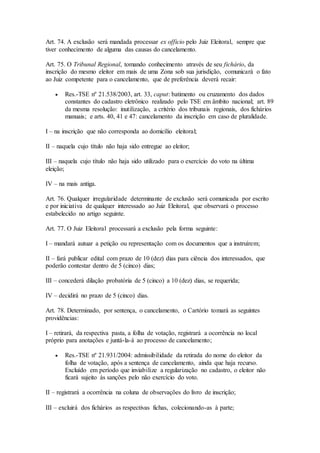 Art. 74. A exclusão será mandada processar ex officio pelo Juiz Eleitoral, sempre que
tiver conhecimento de alguma das causas do cancelamento.
Art. 75. O Tribunal Regional, tomando conhecimento através de seu fichário, da
inscrição do mesmo eleitor em mais de uma Zona sob sua jurisdição, comunicará o fato
ao Juiz competente para o cancelamento, que de preferência deverá recair:
 Res.-TSE nº 21.538/2003, art. 33, caput: batimento ou cruzamento dos dados
constantes do cadastro eletrônico realizado pelo TSE em âmbito nacional; art. 89
da mesma resolução: inutilização, a critério dos tribunais regionais, dos fichários
manuais; e arts. 40, 41 e 47: cancelamento da inscrição em caso de pluralidade.
I – na inscrição que não corresponda ao domicílio eleitoral;
II – naquela cujo título não haja sido entregue ao eleitor;
III – naquela cujo título não haja sido utilizado para o exercício do voto na última
eleição;
IV – na mais antiga.
Art. 76. Qualquer irregularidade determinante de exclusão será comunicada por escrito
e por iniciativa de qualquer interessado ao Juiz Eleitoral, que observará o processo
estabelecido no artigo seguinte.
Art. 77. O Juiz Eleitoral processará a exclusão pela forma seguinte:
I – mandará autuar a petição ou representação com os documentos que a instruírem;
II – fará publicar edital com prazo de 10 (dez) dias para ciência dos interessados, que
poderão contestar dentro de 5 (cinco) dias;
III – concederá dilação probatória de 5 (cinco) a 10 (dez) dias, se requerida;
IV – decidirá no prazo de 5 (cinco) dias.
Art. 78. Determinado, por sentença, o cancelamento, o Cartório tomará as seguintes
providências:
I – retirará, da respectiva pasta, a folha de votação, registrará a ocorrência no local
próprio para anotações e juntá-la-á ao processo de cancelamento;
 Res.-TSE nº 21.931/2004: admissibilidade da retirada do nome do eleitor da
folha de votação, após a sentença de cancelamento, ainda que haja recurso.
Excluído em período que inviabilize a regularização no cadastro, o eleitor não
ficará sujeito às sanções pelo não exercício do voto.
II – registrará a ocorrência na coluna de observações do livro de inscrição;
III – excluirá dos fichários as respectivas fichas, colecionando-as à parte;
 