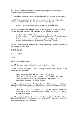 IV – anotará, de forma sistemática, os claros abertos na pasta de votação para o
oportuno preenchimento dos mesmos;
V – comunicará o cancelamento ao Tribunal Regional para anotação no seu fichário.
Art. 79. No caso de exclusão por falecimento, tratando-se de caso notório, serão
dispensadas as formalidades previstas nos nos II e III do artigo 77.
 V. art. 71, § 3º, deste código, e nota ao inciso IV do mesmo artigo.
Art. 80. Da decisão do Juiz Eleitoral caberá recurso no prazo de 3 (três) dias, para o
Tribunal Regional, interposto pelo excluendo ou por Delegado de partido.
 Ac.-TSE nº 21.611/2004: cabe recurso também da sentença que mantém a
inscrição eleitoral. Ac.-TSE nº 21.644/2004: legitimidade do Ministério Público
Eleitoral para o recurso de que trata este artigo e do delegado de partido para
recorrer também na hipótese de manutenção da inscrição eleitoral.
Art. 81. Cessada a causa do cancelamento, poderá o interessado requerer novamente a
sua qualificação e inscrição.
PARTE QUARTA
DAS ELEIÇÕES
Título I
DO SISTEMA ELEITORAL
Art. 82. O sufrágio é universal e direto; o voto, obrigatório e secreto.
Art. 83. Na eleição direta para o Senado Federal, para Prefeito e Vice-Prefeito, adotar-
se-á o princípio majoritário.
 Artigo com redação dada pelo art. 5º da Lei nº 6.534/1978.
 CF/88, art. 77, § 2º, c.c. os arts. 28, caput, e 32, § 2º: eleição, ainda, para
presidente e vice-presidente da República e para governadores e vice-
governadores de estado e do Distrito Federal.
Art. 84. A eleição para a Câmara dos Deputados, Assembléias Legislativas e Câmaras
Municipais, obedecerá ao princípio da representação proporcional na forma desta Lei.
 CF/88, art. 32, §§ 2º e 3º, c.c. os arts. 27 e 45: eleições, também, para a Câmara
Legislativa do Distrito Federal (deputados distritais); art. 33, § 3º: eleições para
as câmaras territoriais.
Art. 85. A eleição para Deputados Federais, Senadores e suplentes, Presidente e Vice-
Presidente da República, Governadores, Vice-Governadores e Deputados Estaduais far-
se-á, simultaneamente, em todo o País.
 