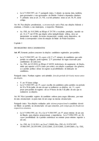  Lei nº 9.504/1997, art. 1º, parágrafo único, I: eleição na mesma data, também,
para governador e vice-governador do Distrito Federal e deputados distritais.
 V. primeira nota ao art. 23, VII, e as três primeiras notas ao art. 30, IV, deste
código.
Art. 86. Nas eleições presidenciais, a circunscrição será o País; nas eleições federais e
estaduais, o Estado; e, nas municipais, o respectivo Município.
 Ac.-TSE, de 18.9.2008, no REspe nº 29.730: o vocábulo jurisdição, inserido no
art. 14, § 7º, da CF/88, que dispõe sobre inelegibilidade reflexa, deve ser
interpretado no sentido do termo circunscrição contido neste dispositivo, de
forma a corresponder à área de atuação do titular do Poder Executivo.
Capítulo I
DO REGISTRO DOS CANDIDATOS
Art. 87. Somente podem concorrer às eleições candidatos registrados por partidos.
 Lei nº 9.504/1997, art. 10, caput, e §§ 1º e 2º: número de candidatos que cada
partido ou coligação pode registrar; § 3º: percentual de vagas reservado para
candidaturas de cada sexo.
 Ac.-TSE, de 8.9.2010, no REspe nº 64228: irrelevância do surgimento de fração,
ainda que superior a 0,5% (meio por cento), em relação a quaisquer dos gêneros,
se o partido político deixar de esgotar as possibilidades de indicação de
candidatos.
Parágrafo único. Nenhum registro será admitido fora do período de 6 (seis) meses antes
da eleição.
 V. art. 93 deste código.
 Lei nº 9.504/1997, art. 8º, caput: escolha de candidatos pelos partidos no período
de 10 a 30 de junho do ano em que se realizarem as eleições; art. 11, caput:
prazo para pedido de registro: até as 19 horas do dia 5 de julho do ano que se
realizarem as eleições.
Art. 88. Não é permitido registro de candidato embora para cargos diferentes, por mais
de uma circunscrição ou para mais de um cargo na mesma circunscrição.
Parágrafo único. Nas eleições realizadas pelo sistema proporcional o candidato deverá
ser filiado ao partido, na circunscrição em que concorrer, pelo tempo que for fixado nos
respectivos estatutos.
 Lei nº 9.096/1995, art. 18, e Lei nº 9.504/1997, art. 9º: prazo mínimo de um ano
de filiação para eleições proporcionais e majoritárias. Lei nº 9.096/1995, art. 20,
caput: possibilidade de o partido estabelecer no estatuto prazo mínimo superior a
um ano.
 Ac.-TSE, de 13.10.2011, na Cta nº 150889; Res.-TSE nºs 19.978/1997,
19.988/1997, 20.539/1999, 22.012/2005, 22.015/2005, 22.095/2005 e Ac.-TSE,
 
