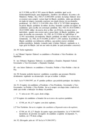 de 21.9.2006, no RO nº 993: prazo de filiação partidária igual ao de
desincompatibilização para magistrados, membros dos tribunais de contas e do
Ministério Público. Res.-TSE nº 22.088/2005: servidor da Justiça Eleitoral deve
se exonerar para cumprir o prazo legal de filiação partidária, ainda que afastado
do órgão de origem e pretenda concorrer em estado diverso de seu domicílio
profissional. Ac.-TSE nº 11.314/1990 e Res.-TSE nº 21.787/2004: inexigência
de prévia filiação partidária do militar da ativa, bastando o pedido de registro de
candidatura após escolha em convenção partidária. Res.-TSE nºs 20.614/2000 e
20.615/2000: militar da reserva deve se filiar em 48 horas, ao passar para a
inatividade, quando esta ocorrer após o prazo limite de filiação partidária, mas
antes da escolha em convenção. Ac.-TSE, de 23.9.2004, no AgR-REspe nº
22.941: necessidade de tempestiva filiação partidária de militar da reserva não
remunerada. Ac.-TSE, de 19.10.2006, no RO nº 1.248: ausência de proibição da
filiação partidária aos defensores públicos, que podem exercer atividade
político-partidária, limitada à atuação junto à Justiça Eleitoral, sujeitando-se à
regra geral de filiação (até um ano antes do pleito no qual pretendam concorrer).
Art. 89. Serão registrados:
I – no Tribunal Superior Eleitoral os candidatos a Presidente e Vice-Presidente da
República;
II – nos Tribunais Regionais Eleitorais os candidatos a Senador, Deputado Federal,
Governador e Vice-Governador e Deputado Estadual;
III – nos Juízos Eleitorais os candidatos a Vereador, Prefeito e Vice-Prefeito e Juiz de
Paz.
Art. 90. Somente poderão inscrever candidatos os partidos que possuam Diretório
devidamente registrado na circunscrição em que se realizar a eleição.
 Lei nº 9.504/1997, art. 4º: partidos políticos que poderão participar das eleições.
Art. 91. O registro de candidatos a Presidente e Vice-Presidente, Governador e Vice-
Governador, ou Prefeito e Vice-Prefeito, far-se-á sempre em chapa única e indivisível,
ainda que resulte a indicação de aliança de partidos.
 V. nota ao art. 105, caput, deste código.
§ 1º O registro de candidatos a Senador far-se-á com o do suplente partidário.
 CF/88, art. 46, § 3º: registro com dois suplentes.
§ 2º Nos Territórios far-se-á o registro do candidato a Deputado com o do suplente.
 CF/88, art. 45, § 2º: fixação de quatro vagas para deputados. Lei nº 9.504/1997:
inexistência de previsão de registro de candidato a suplente de deputado. V.,
também, art. 178 deste código.
Art. 92. (Revogado pelo art. 107 da Lei nº 9.504/1997.)
 