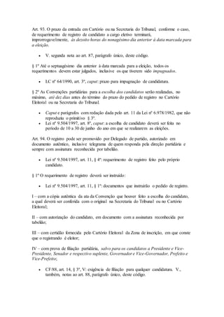 Art. 93. O prazo da entrada em Cartório ou na Secretaria do Tribunal, conforme o caso,
de requerimento de registro de candidato a cargo eletivo terminará,
improrrogavelmente, às dezoito horas do nonagésimo dia anterior à data marcada para
a eleição.
 V. segunda nota ao art. 87, parágrafo único, deste código.
§ 1º Até o septuagésimo dia anterior à data marcada para a eleição, todos os
requerimentos devem estar julgados, inclusive os que tiverem sido impugnados.
 LC nº 64/1990, art. 3º, caput: prazo para impugnação de candidatura.
§ 2º As Convenções partidárias para a escolha dos candidatos serão realizadas, no
máximo, até dez dias antes do término do prazo do pedido de registro no Cartório
Eleitoral ou na Secretaria do Tribunal.
 Caput e parágrafos com redação dada pelo art. 11 da Lei nº 6.978/1982, que não
reproduziu o primitivo § 3º.
 Lei nº 9.504/1997, art. 8º, caput: a escolha de candidato deverá ser feita no
período de 10 a 30 de junho do ano em que se realizarem as eleições.
Art. 94. O registro pode ser promovido por Delegado de partido, autorizado em
documento autêntico, inclusive telegrama de quem responda pela direção partidária e
sempre com assinatura reconhecida por tabelião.
 Lei nº 9.504/1997, art. 11, § 4º: requerimento de registro feito pelo próprio
candidato.
§ 1º O requerimento de registro deverá ser instruído:
 Lei nº 9.504/1997, art. 11, § 1º: documentos que instruirão o pedido de registro.
I – com a cópia autêntica da ata da Convenção que houver feito a escolha do candidato,
a qual deverá ser conferida com o original na Secretaria do Tribunal ou no Cartório
Eleitoral;
II – com autorização do candidato, em documento com a assinatura reconhecida por
tabelião;
III – com certidão fornecida pelo Cartório Eleitoral da Zona de inscrição, em que conste
que o registrando é eleitor;
IV – com prova de filiação partidária, salvo para os candidatos a Presidente e Vice-
Presidente, Senador e respectivo suplente, Governador e Vice-Governador, Prefeito e
Vice-Prefeito;
 CF/88, art. 14, § 3º, V: exigência de filiação para qualquer candidatura. V.,
também, notas ao art. 88, parágrafo único, deste código.
 