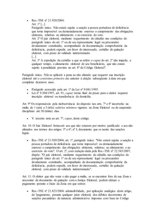  Res.-TSE nº 21.920/2004:
Art. 1º [...]
Parágrafo único. Não estará sujeita a sanção a pessoa portadora de deficiência
que torne impossível ou demasiadamente oneroso o cumprimento das obrigações
eleitorais, relativas ao alistamento e ao exercício do voto.
Art. 2º O juiz eleitoral, mediante requerimento de cidadão nas condições do
parágrafo único do art. 1º ou de seu representante legal ou procurador
devidamente constituído, acompanhado de documentação comprobatória da
deficiência, poderá expedir, em favor do interessado, certidão de quitação
eleitoral, com prazo de validade indeterminado.
[...]
Art. 3º A expedição da certidão a que se refere o caput do art. 2º não impede, a
qualquer tempo, o alistamento eleitoral de seu beneficiário, que não estará
sujeito à penalidade prevista no art. 8º do Código Eleitoral".
Parágrafo único. Não se aplicará a pena ao não alistado que requerer sua inscrição
eleitoral até o centésimo primeiro dia anterior à eleição subseqüente à data em que
completar dezenove anos.
 Parágrafo acrescido pelo art. 1º da Lei nº 9.041/1995.
 Lei nº 9.504/1997, art. 91, caput: termo final do prazo para o eleitor requerer
inscrição eleitoral ou transferência de domicílio.
Art. 9º Os responsáveis pela inobservância do disposto nos arts. 7º e 8º incorrerão na
multa de 1 (um) a 3 (três) salários mínimos vigentes na Zona Eleitoral ou de suspensão
disciplinar até 30 (trinta) dias.
 V. terceira nota ao art. 7º, caput, deste código.
Art. 10. O Juiz Eleitoral fornecerá aos que não votarem por motivo justificado e aos não
alistados nos termos dos artigos 5º e 6º, nº I, documento que os isente das sanções
legais.
 Res.-TSE nº 21.920/2004, art. 1º, parágrafo único: "Não estará sujeita a sanção a
pessoa portadora de deficiência que torne impossível ou demasiadamente
oneroso o cumprimento das obrigações eleitorais, relativas ao alistamento e ao
exercício do voto". O art. 2º, com redação dada pela Res.-TSE nº 22.545/2007,
dispõe: "O juiz eleitoral, mediante requerimento de cidadão nas condições do
parágrafo único do art. 1º ou de seu representante legal ou procurador
devidamente constituído, acompanhado de documentação comprobatória da
deficiência, poderá expedir, em favor do interessado, certidão de quitação
eleitoral, com prazo de validade indeterminado".
Art. 11. O eleitor que não votar e não pagar a multa, se se encontrar fora de sua Zona e
necessitar de documento de quitação com a Justiça Eleitoral, poderá efetuar o
pagamento perante o Juízo da Zona em que estiver.
 Res.-TSE nº 21.823/2004: admissibilidade, por aplicação analógica deste artigo,
do "pagamento, perante qualquer juízo eleitoral, dos débitos decorrentes de
sanções pecuniárias de natureza administrativa impostas com base no Código
 