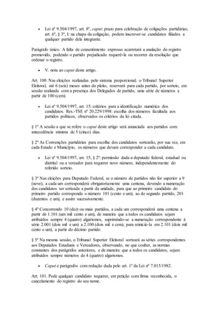  Lei nº 9.504/1997, art. 8º, caput: prazo para celebração de coligações partidárias;
art. 6º, § 3º, I: na chapa da coligação, podem inscrever-se candidatos filiados a
qualquer partido dela integrante.
Parágrafo único. A falta de consentimento expresso acarretará a anulação do registro
promovido, podendo o partido prejudicado requerê-la ou recorrer da resolução que
ordenar o registro.
 V. nota ao caput deste artigo.
Art. 100. Nas eleições realizadas pelo sistema proporcional, o Tribunal Superior
Eleitoral, até 6 (seis) meses antes do pleito, reservará para cada partido, por sorteio, em
sessão realizada com a presença dos Delegados de partido, uma série de números a
partir de 100 (cem).
 Lei nº 9.504/1997, art. 15: critérios para a identificação numérica dos
candidatos. Res.-TSE nº 20.229/1998: escolha dos números facultada aos
partidos políticos, observados os critérios da lei citada.
§ 1º A sessão a que se refere o caput deste artigo será anunciada aos partidos com
antecedência mínima de 5 (cinco) dias.
§ 2º As Convenções partidárias para escolha dos candidatos sortearão, por sua vez, em
cada Estado e Município, os números que devam corresponder a cada candidato.
 Lei nº 9.504/1997, art. 15, § 2º: permissão dada a deputado federal, estadual ou
distrital ou a vereador para requerer novo número, independentemente do
referido sorteio.
§ 3º Nas eleições para Deputado Federal, se o número de partidos não for superior a 9
(nove), a cada um corresponderá obrigatoriamente uma centena, devendo a numeração
dos candidatos ser sorteada a partir da unidade, para que ao primeiro candidato do
primeiro partido corresponda o número 101 (cento e um), ao do segundo partido, 201
(duzentos e um), e assim sucessivamente.
§ 4º Concorrendo 10 (dez) ou mais partidos, a cada um corresponderá uma centena a
partir de 1.101 (um mil cento e um), de maneira que a todos os candidatos sejam
atribuídos sempre 4 (quatro) algarismos, suprimindo-se a numeração correspondente à
série 2.001 (dois mil e um) a 2.100 (dois mil e cem), para reiniciá-la em 2.101 (dois mil
cento e um), a partir do décimo partido.
§ 5º Na mesma sessão, o Tribunal Superior Eleitoral sorteará as séries correspondentes
aos Deputados Estaduais e Vereadores, observando, no que couber, as normas
constantes dos parágrafos anteriores, e de maneira que a todos os candidatos, sejam
atribuídos sempre números de 4 (quatro) algarismos.
 Caput e parágrafos com redação dada pelo art. 1º da Lei nº 7.015/1982.
Art. 101. Pode qualquer candidato requerer, em petição com firma reconhecida, o
cancelamento do registro do seu nome.
 