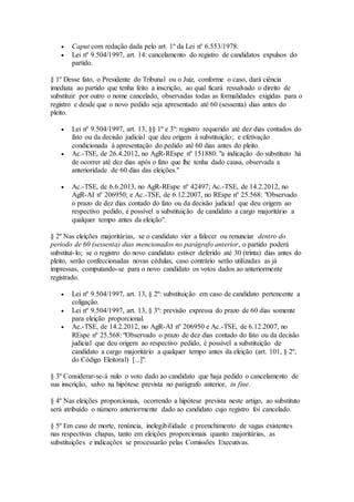  Caput com redação dada pelo art. 1º da Lei nº 6.553/1978.
 Lei nº 9.504/1997, art. 14: cancelamento do registro de candidatos expulsos do
partido.
§ 1º Desse fato, o Presidente do Tribunal ou o Juiz, conforme o caso, dará ciência
imediata ao partido que tenha feito a inscrição, ao qual ficará ressalvado o direito de
substituir por outro o nome cancelado, observadas todas as formalidades exigidas para o
registro e desde que o novo pedido seja apresentado até 60 (sessenta) dias antes do
pleito.
 Lei nº 9.504/1997, art. 13, §§ 1º e 3º: registro requerido até dez dias contados do
fato ou da decisão judicial que deu origem à substituição; e efetivação
condicionada à apresentação do pedido até 60 dias antes do pleito.
 Ac.-TSE, de 26.4.2012, no AgR-REspe nº 151880: "a indicação do substituto há
de ocorrer até dez dias após o fato que lhe tenha dado causa, observada a
anterioridade de 60 dias das eleições."
 Ac.-TSE, de 6.6.2013, no AgR-REspe nº 42497; Ac.-TSE, de 14.2.2012, no
AgR-AI nº 206950; e Ac.-TSE, de 6.12.2007, no REspe nº 25.568: "Observado
o prazo de dez dias contado do fato ou da decisão judicial que deu origem ao
respectivo pedido, é possível a substituição de candidato a cargo majoritário a
qualquer tempo antes da eleição".
§ 2º Nas eleições majoritárias, se o candidato vier a falecer ou renunciar dentro do
período de 60 (sessenta) dias mencionados no parágrafo anterior, o partido poderá
substituí-lo; se o registro do novo candidato estiver deferido até 30 (trinta) dias antes do
pleito, serão confeccionadas novas cédulas, caso contrário serão utilizadas as já
impressas, computando-se para o novo candidato os votos dados ao anteriormente
registrado.
 Lei nº 9.504/1997, art. 13, § 2º: substituição em caso de candidato pertencente a
coligação.
 Lei nº 9.504/1997, art. 13, § 3º: previsão expressa do prazo de 60 dias somente
para eleição proporcional.
 Ac.-TSE, de 14.2.2012, no AgR-AI nº 206950 e Ac.-TSE, de 6.12.2007, no
REspe nº 25.568: "Observado o prazo de dez dias contado do fato ou da decisão
judicial que deu origem ao respectivo pedido, é possível a substituição de
candidato a cargo majoritário a qualquer tempo antes da eleição (art. 101, § 2º,
do Código Eleitoral) [...]".
§ 3º Considerar-se-á nulo o voto dado ao candidato que haja pedido o cancelamento de
sua inscrição, salvo na hipótese prevista no parágrafo anterior, in fine.
§ 4º Nas eleições proporcionais, ocorrendo a hipótese prevista neste artigo, ao substituto
será atribuído o número anteriormente dado ao candidato cujo registro foi cancelado.
§ 5º Em caso de morte, renúncia, inelegibilidade e preenchimento de vagas existentes
nas respectivas chapas, tanto em eleições proporcionais quanto majoritárias, as
substituições e indicações se processarão pelas Comissões Executivas.
 