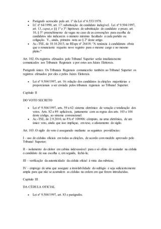  Parágrafo acrescido pelo art. 1º da Lei nº 6.553/1978.
 LC nº 64/1990, art. 17: substituição de candidato inelegível. Lei nº 9.504/1997,
art. 13, caput, e §§ 1º e 3º: hipóteses de substituição de candidato e prazo; art.
10, § 5º: preenchimento de vagas no caso de as convenções para escolha de
candidatos não indicarem o número máximo facultado a cada partido ou
coligação. V., ainda, primeira nota ao § 2º deste artigo.
 Ac.-TSE, de 10.10.2013, no REspe nº 26418: "A renúncia à candidatura obsta
que o renunciante requeira novo registro para o mesmo cargo e no mesmo
pleito."
Art. 102. Os registros efetuados pelo Tribunal Superior serão imediatamente
comunicados aos Tribunais Regionais e por estes aos Juízes Eleitorais.
Parágrafo único. Os Tribunais Regionais comunicarão também ao Tribunal Superior os
registros efetuados por eles e pelos Juízes Eleitorais.
 Lei nº 9.504/1997, art. 16: relação dos candidatos às eleições majoritárias e
proporcionais a ser enviada pelos tribunais regionais ao Tribunal Superior.
Capítulo II
DO VOTO SECRETO
 Lei nº 9.504/1997, arts. 59 a 62: sistema eletrônico de votação e totalização dos
votos. Arts. 82 a 89: aplicáveis, juntamente com as regras dos arts. 103 e 104
deste código, ao sistema convencional.
 Ac.-TSE, de 2.9.2010, no PA nº 108906: cômputo, na urna eletrônica, de um
único voto, ainda que isso implique, em tese, o afastamento do sigilo.
Art. 103. O sigilo do voto é assegurado mediante as seguintes providências:
I – uso de cédulas oficiais em todas as eleições, de acordo com modelo aprovado pelo
Tribunal Superior;
II – isolamento do eleitor em cabina indevassável para o só efeito de assinalar na cédula
o candidato de sua escolha e, em seguida, fechá-la;
III – verificação da autenticidade da cédula oficial à vista das rubricas;
IV – emprego de urna que assegure a inviolabilidade do sufrágio e seja suficientemente
ampla para que não se acumulem as cédulas na ordem em que forem introduzidas.
Capítulo III
DA CÉDULA OFICIAL
 Lei nº 9.504/1997, art. 83 e parágrafos.
 